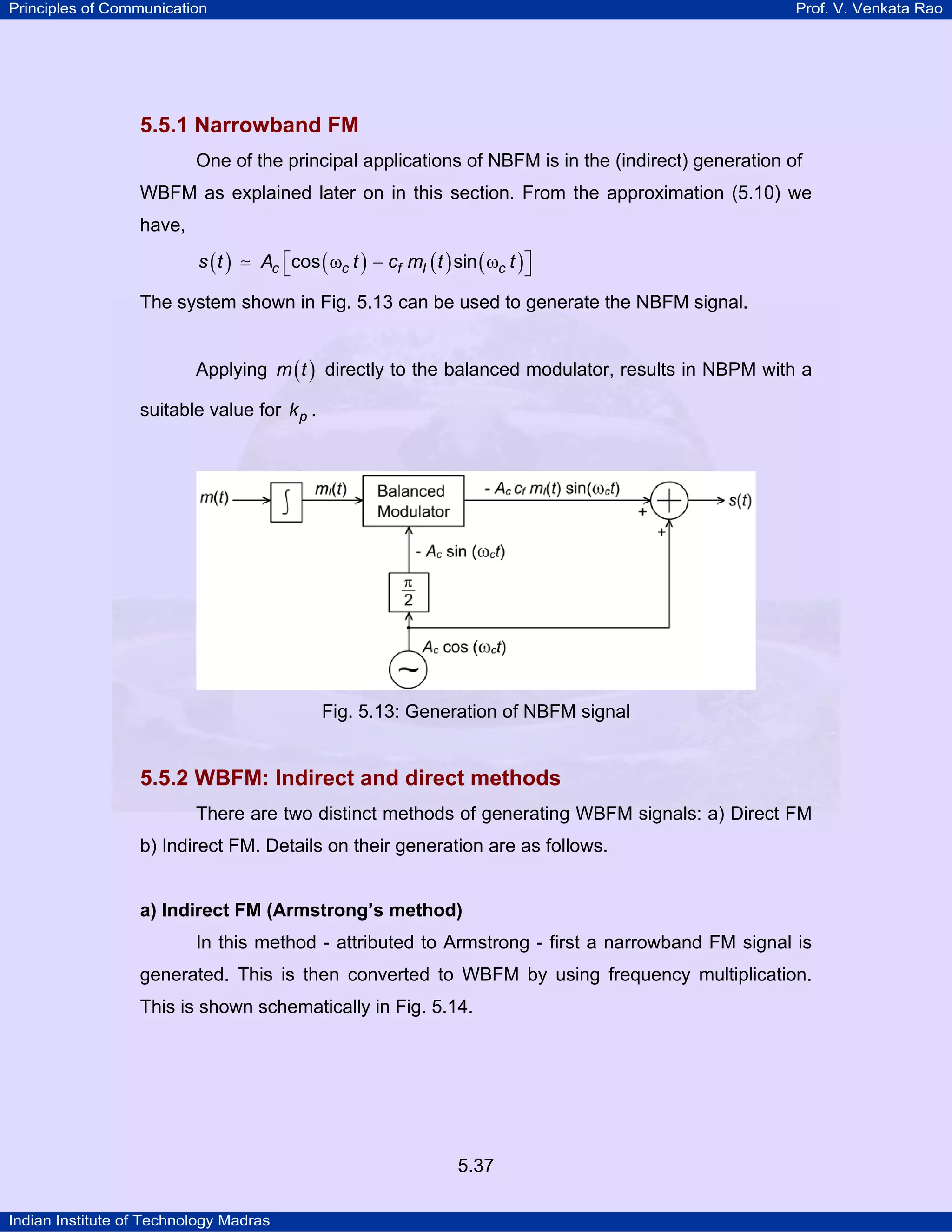 Principles of Communication Prof. V. Venkata Rao
Indian Institute of Technology Madras
5.37
5.5.1 Narrowband FM
One of the principal applications of NBFM is in the (indirect) generation of
WBFM as explained later on in this section. From the approximation (5.10) we
have,
( ) ( ) ( ) ( )c c f I cs t A t c m t tcos sin⎡ ⎤ω − ω⎣ ⎦
The system shown in Fig. 5.13 can be used to generate the NBFM signal.
Applying ( )m t directly to the balanced modulator, results in NBPM with a
suitable value for pk .
Fig. 5.13: Generation of NBFM signal
5.5.2 WBFM: Indirect and direct methods
There are two distinct methods of generating WBFM signals: a) Direct FM
b) Indirect FM. Details on their generation are as follows.
a) Indirect FM (Armstrong’s method)
In this method - attributed to Armstrong - first a narrowband FM signal is
generated. This is then converted to WBFM by using frequency multiplication.
This is shown schematically in Fig. 5.14.
 
