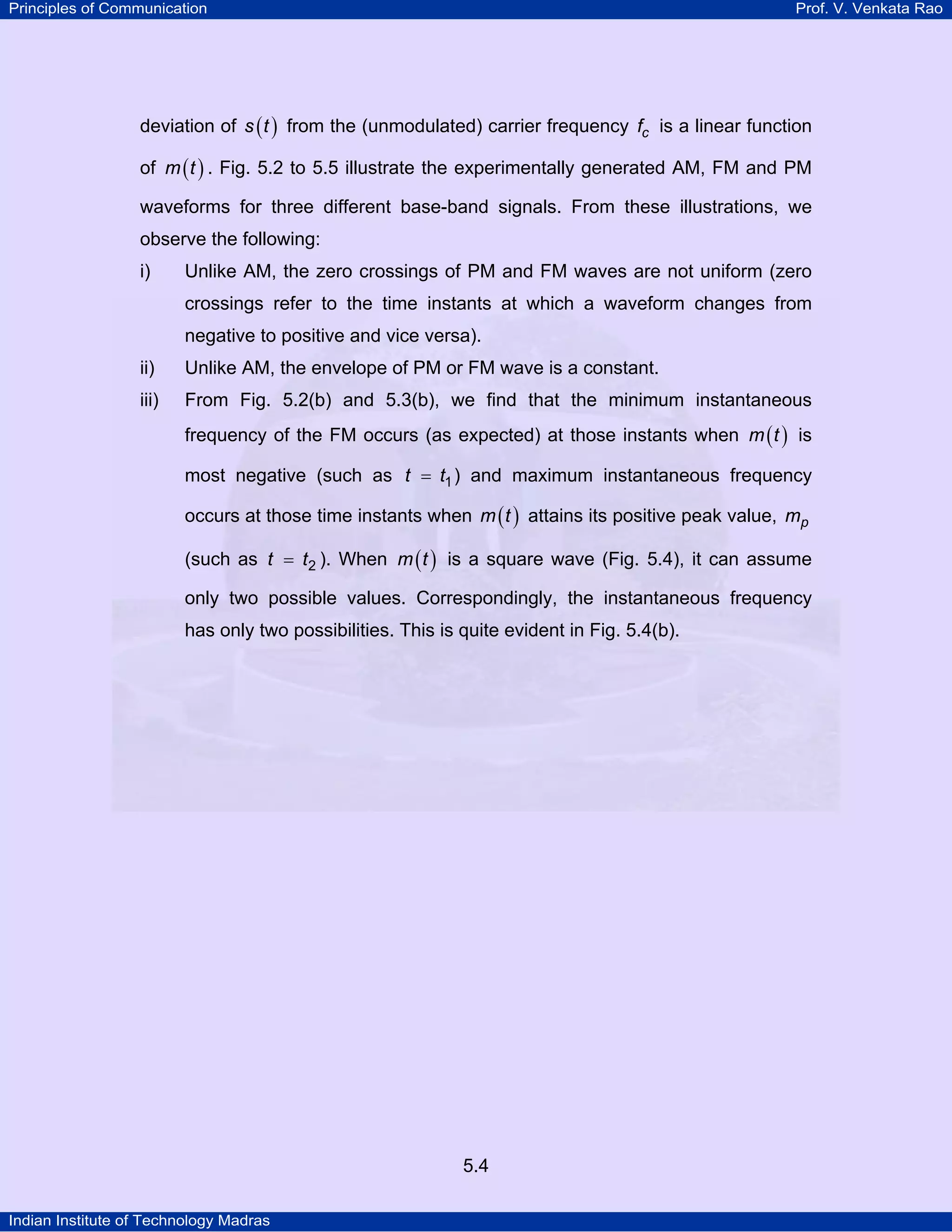 Principles of Communication Prof. V. Venkata Rao
Indian Institute of Technology Madras
5.4
deviation of ( )s t from the (unmodulated) carrier frequency cf is a linear function
of ( )m t . Fig. 5.2 to 5.5 illustrate the experimentally generated AM, FM and PM
waveforms for three different base-band signals. From these illustrations, we
observe the following:
i) Unlike AM, the zero crossings of PM and FM waves are not uniform (zero
crossings refer to the time instants at which a waveform changes from
negative to positive and vice versa).
ii) Unlike AM, the envelope of PM or FM wave is a constant.
iii) From Fig. 5.2(b) and 5.3(b), we find that the minimum instantaneous
frequency of the FM occurs (as expected) at those instants when ( )m t is
most negative (such as t t1= ) and maximum instantaneous frequency
occurs at those time instants when ( )m t attains its positive peak value, pm
(such as t t2= ). When ( )m t is a square wave (Fig. 5.4), it can assume
only two possible values. Correspondingly, the instantaneous frequency
has only two possibilities. This is quite evident in Fig. 5.4(b).
 
