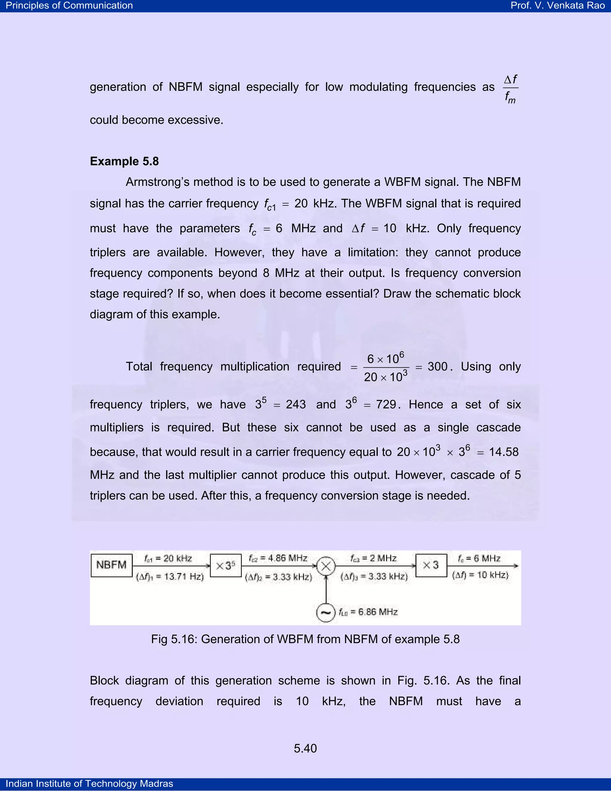 Principles of Communication Prof. V. Venkata Rao
Indian Institute of Technology Madras
5.40
generation of NBFM signal especially for low modulating frequencies as
m
f
f
∆
could become excessive.
Example 5.8
Armstrong’s method is to be used to generate a WBFM signal. The NBFM
signal has the carrier frequency cf 1 20= kHz. The WBFM signal that is required
must have the parameters cf 6= MHz and f 10∆ = kHz. Only frequency
triplers are available. However, they have a limitation: they cannot produce
frequency components beyond 8 MHz at their output. Is frequency conversion
stage required? If so, when does it become essential? Draw the schematic block
diagram of this example.
Total frequency multiplication required
6
3
6 10
300
20 10
×
= =
×
. Using only
frequency triplers, we have 5
3 243= and 6
3 729= . Hence a set of six
multipliers is required. But these six cannot be used as a single cascade
because, that would result in a carrier frequency equal to 3 6
20 10 3 14.58× × =
MHz and the last multiplier cannot produce this output. However, cascade of 5
triplers can be used. After this, a frequency conversion stage is needed.
Fig 5.16: Generation of WBFM from NBFM of example 5.8
Block diagram of this generation scheme is shown in Fig. 5.16. As the final
frequency deviation required is 10 kHz, the NBFM must have a
 