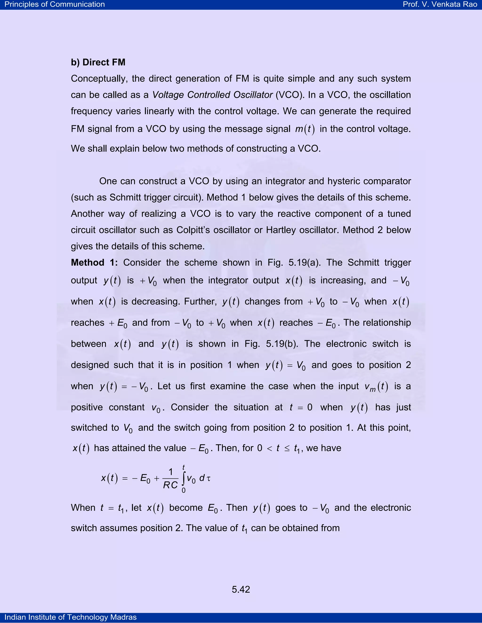 Principles of Communication Prof. V. Venkata Rao
Indian Institute of Technology Madras
5.42
b) Direct FM
Conceptually, the direct generation of FM is quite simple and any such system
can be called as a Voltage Controlled Oscillator (VCO). In a VCO, the oscillation
frequency varies linearly with the control voltage. We can generate the required
FM signal from a VCO by using the message signal ( )m t in the control voltage.
We shall explain below two methods of constructing a VCO.
One can construct a VCO by using an integrator and hysteric comparator
(such as Schmitt trigger circuit). Method 1 below gives the details of this scheme.
Another way of realizing a VCO is to vary the reactive component of a tuned
circuit oscillator such as Colpitt’s oscillator or Hartley oscillator. Method 2 below
gives the details of this scheme.
Method 1: Consider the scheme shown in Fig. 5.19(a). The Schmitt trigger
output ( )y t is V0+ when the integrator output ( )x t is increasing, and V0−
when ( )x t is decreasing. Further, ( )y t changes from V0+ to V0− when ( )x t
reaches E0+ and from V0− to V0+ when ( )x t reaches E0− . The relationship
between ( )x t and ( )y t is shown in Fig. 5.19(b). The electronic switch is
designed such that it is in position 1 when ( )y t V0= and goes to position 2
when ( )y t V0= − . Let us first examine the case when the input ( )mv t is a
positive constant v0 . Consider the situation at t 0= when ( )y t has just
switched to V0 and the switch going from position 2 to position 1. At this point,
( )x t has attained the value E0− . Then, for t t10 < ≤ , we have
( )
t
x t E v d
RC0 0
0
1
= − + τ∫
When t t1= , let ( )x t become E0 . Then ( )y t goes to V0− and the electronic
switch assumes position 2. The value of t1 can be obtained from
 