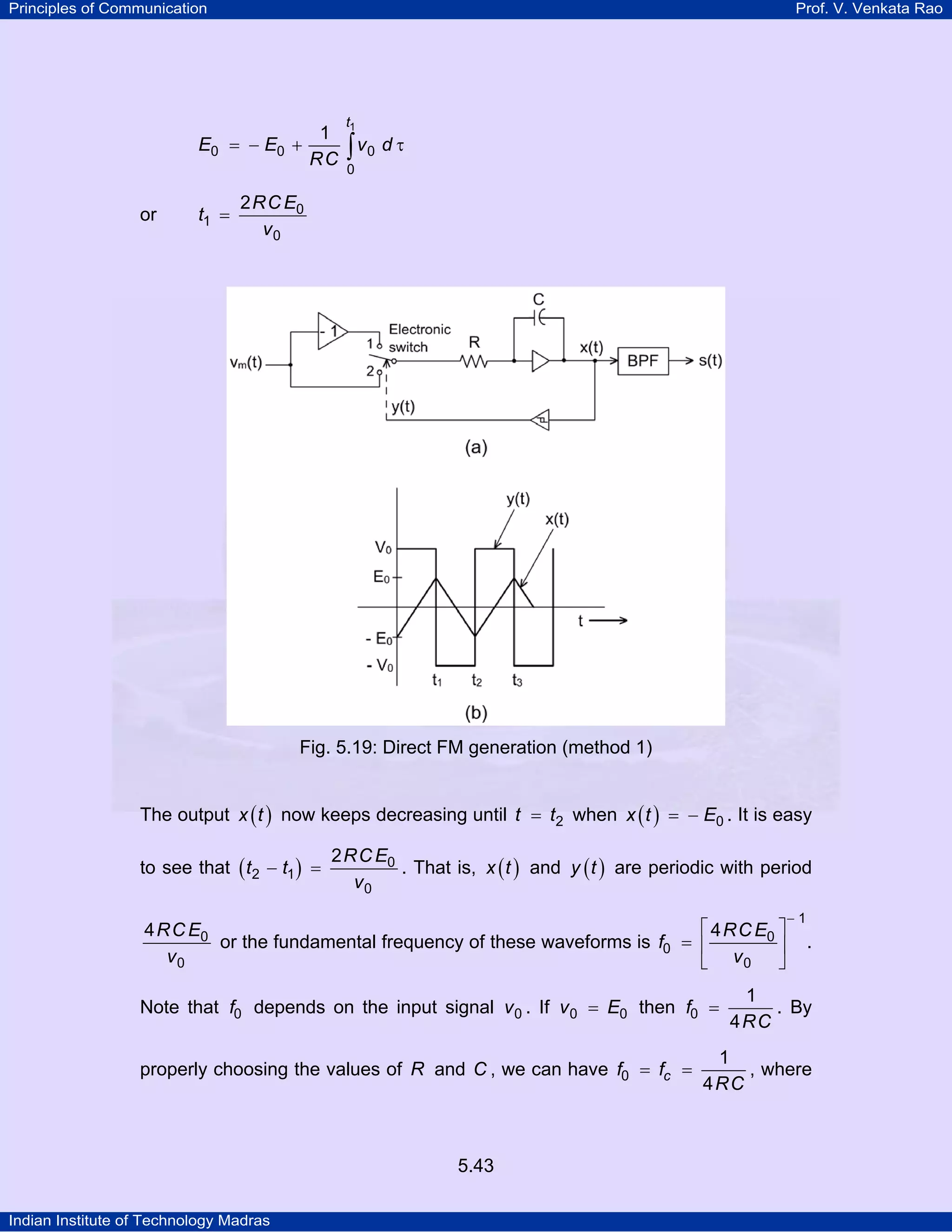 Principles of Communication Prof. V. Venkata Rao
Indian Institute of Technology Madras
5.43
t
E E v d
RC
1
0 0 0
0
1
= − + τ∫
or
RCE
t
v
0
1
0
2
=
Fig. 5.19: Direct FM generation (method 1)
The output ( )x t now keeps decreasing until t t2= when ( )x t E0= − . It is easy
to see that ( )
RCE
t t
v
0
2 1
0
2
− = . That is, ( )x t and ( )y t are periodic with period
RCE
v
0
0
4
or the fundamental frequency of these waveforms is
RCE
f
v
1
0
0
0
4
−
⎡ ⎤
= ⎢ ⎥
⎣ ⎦
.
Note that f0 depends on the input signal v0 . If v E0 0= then f
RC
0
1
4
= . By
properly choosing the values of R and C , we can have cf f
RC
0
1
4
= = , where
 