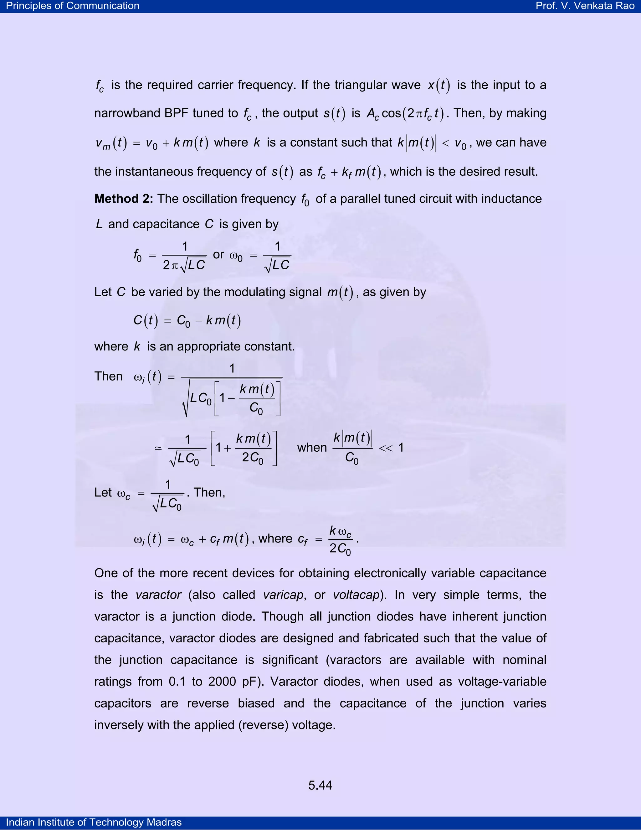 Principles of Communication Prof. V. Venkata Rao
Indian Institute of Technology Madras
5.44
cf is the required carrier frequency. If the triangular wave ( )x t is the input to a
narrowband BPF tuned to cf , the output ( )s t is ( )c cA f tcos 2π . Then, by making
( ) ( )mv t v k m t0= + where k is a constant such that ( )k m t v0< , we can have
the instantaneous frequency of ( )s t as ( )c ff k m t+ , which is the desired result.
Method 2: The oscillation frequency f0 of a parallel tuned circuit with inductance
L and capacitance C is given by
f
LC
0
1
2
=
π
or
LC
0
1
ω =
Let C be varied by the modulating signal ( )m t , as given by
( ) ( )C t C k m t0= −
where k is an appropriate constant.
Then ( )
( )
i t
k m t
LC
C0
0
1
1
ω =
⎡ ⎤
−⎢ ⎥
⎣ ⎦
( )k m t
CLC 00
1
1
2
⎡ ⎤
+⎢ ⎥
⎣ ⎦
when
( )k m t
C0
1<<
Let c
LC0
1
ω = . Then,
( ) ( )i c ft c m tω = ω + , where c
f
k
c
C02
ω
= .
One of the more recent devices for obtaining electronically variable capacitance
is the varactor (also called varicap, or voltacap). In very simple terms, the
varactor is a junction diode. Though all junction diodes have inherent junction
capacitance, varactor diodes are designed and fabricated such that the value of
the junction capacitance is significant (varactors are available with nominal
ratings from 0.1 to 2000 pF). Varactor diodes, when used as voltage-variable
capacitors are reverse biased and the capacitance of the junction varies
inversely with the applied (reverse) voltage.
 