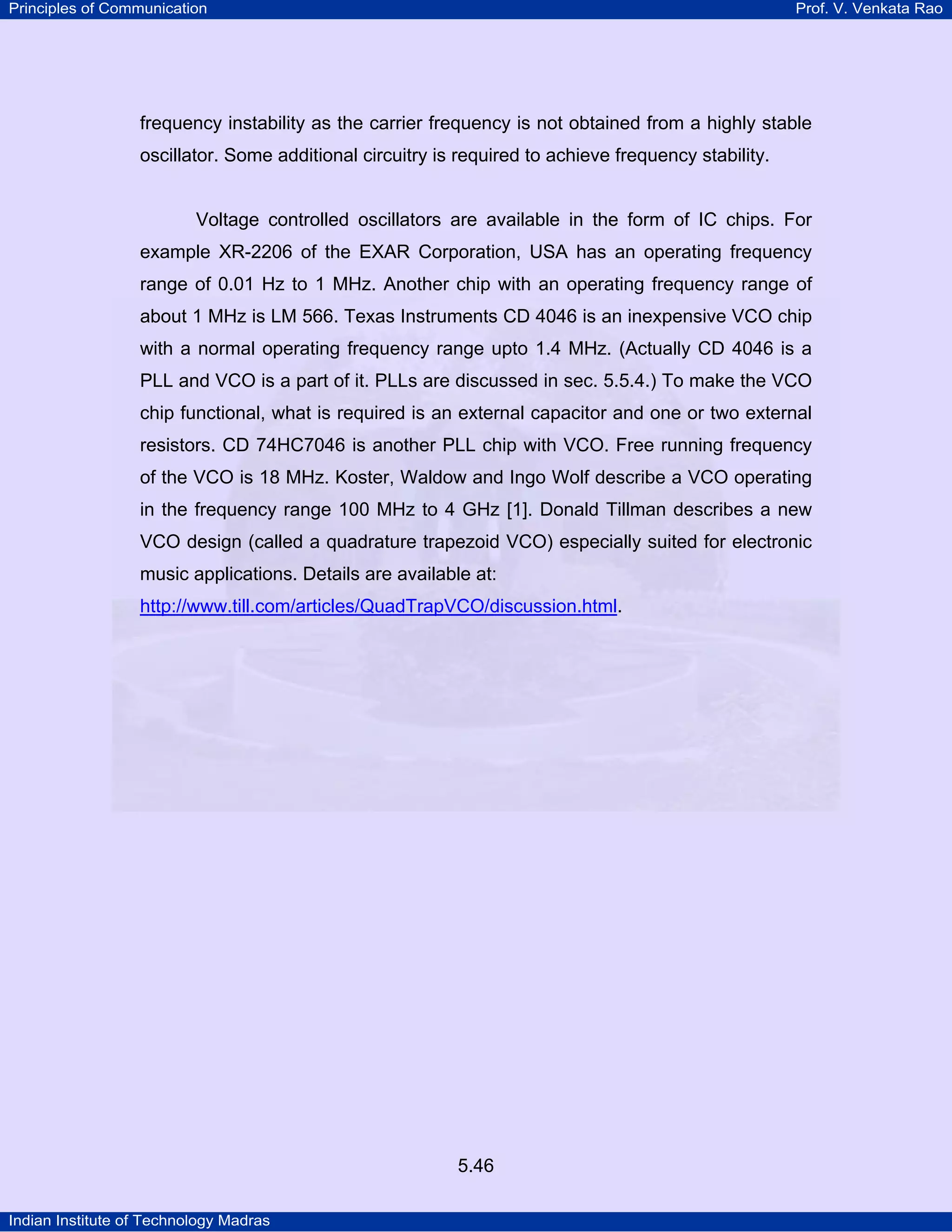Principles of Communication Prof. V. Venkata Rao
Indian Institute of Technology Madras
5.46
frequency instability as the carrier frequency is not obtained from a highly stable
oscillator. Some additional circuitry is required to achieve frequency stability.
Voltage controlled oscillators are available in the form of IC chips. For
example XR-2206 of the EXAR Corporation, USA has an operating frequency
range of 0.01 Hz to 1 MHz. Another chip with an operating frequency range of
about 1 MHz is LM 566. Texas Instruments CD 4046 is an inexpensive VCO chip
with a normal operating frequency range upto 1.4 MHz. (Actually CD 4046 is a
PLL and VCO is a part of it. PLLs are discussed in sec. 5.5.4.) To make the VCO
chip functional, what is required is an external capacitor and one or two external
resistors. CD 74HC7046 is another PLL chip with VCO. Free running frequency
of the VCO is 18 MHz. Koster, Waldow and Ingo Wolf describe a VCO operating
in the frequency range 100 MHz to 4 GHz [1]. Donald Tillman describes a new
VCO design (called a quadrature trapezoid VCO) especially suited for electronic
music applications. Details are available at:
http://www.till.com/articles/QuadTrapVCO/discussion.html.
 