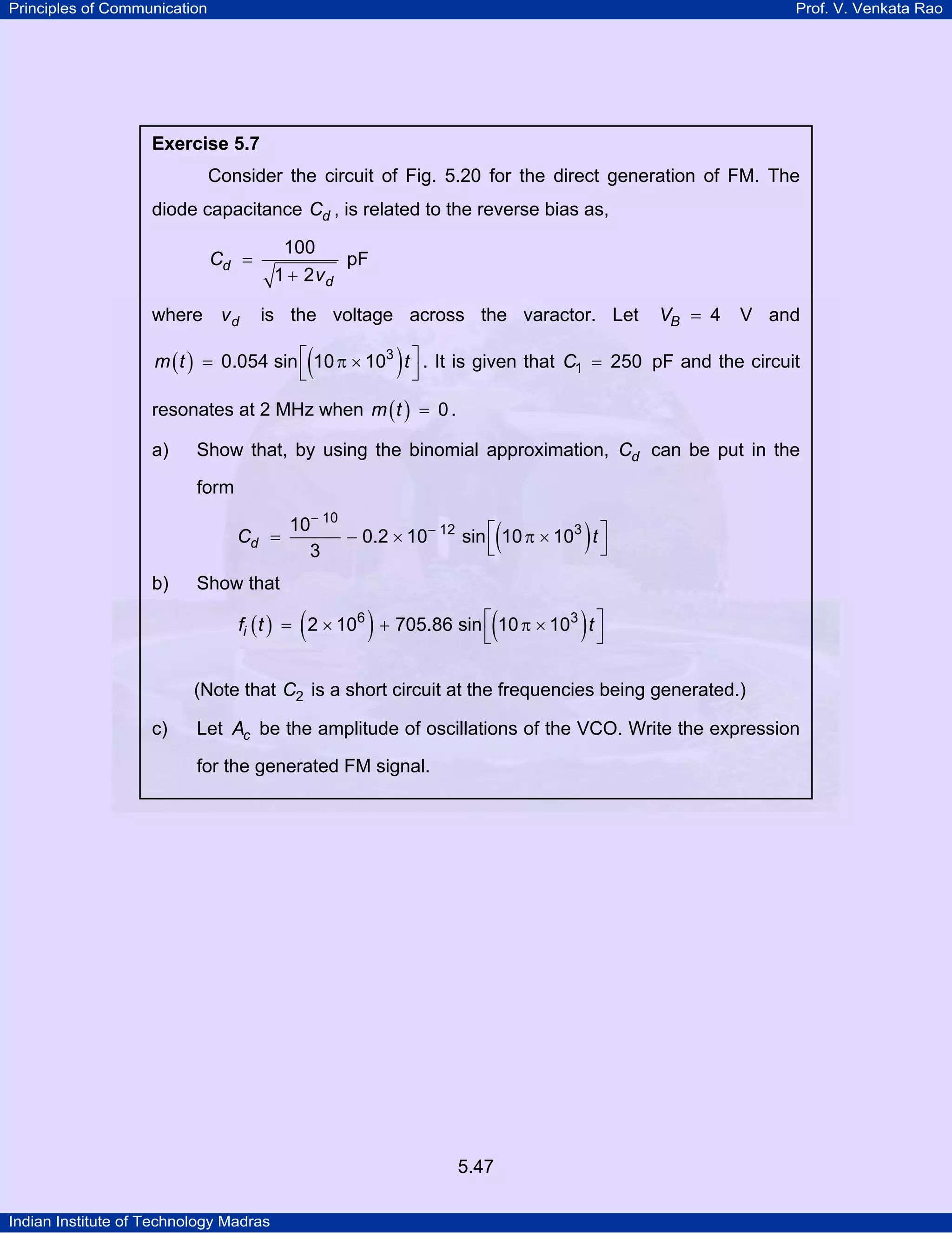 Principles of Communication Prof. V. Venkata Rao
Indian Institute of Technology Madras
5.47
Exercise 5.7
Consider the circuit of Fig. 5.20 for the direct generation of FM. The
diode capacitance dC , is related to the reverse bias as,
d
d
C
v
100
1 2
=
+
pF
where dv is the voltage across the varactor. Let BV 4= V and
( ) ( )m t t3
0.054 sin 10 10⎡ ⎤= π ×
⎣ ⎦
. It is given that C1 250= pF and the circuit
resonates at 2 MHz when ( )m t 0= .
a) Show that, by using the binomial approximation, dC can be put in the
form
( )dC t
10
12 310
0.2 10 sin 10 10
3
−
− ⎡ ⎤= − × π ×
⎣ ⎦
b) Show that
( ) ( ) ( )if t t6 3
2 10 705.86 sin 10 10⎡ ⎤= × + π ×
⎣ ⎦
(Note that C2 is a short circuit at the frequencies being generated.)
c) Let cA be the amplitude of oscillations of the VCO. Write the expression
for the generated FM signal.
 