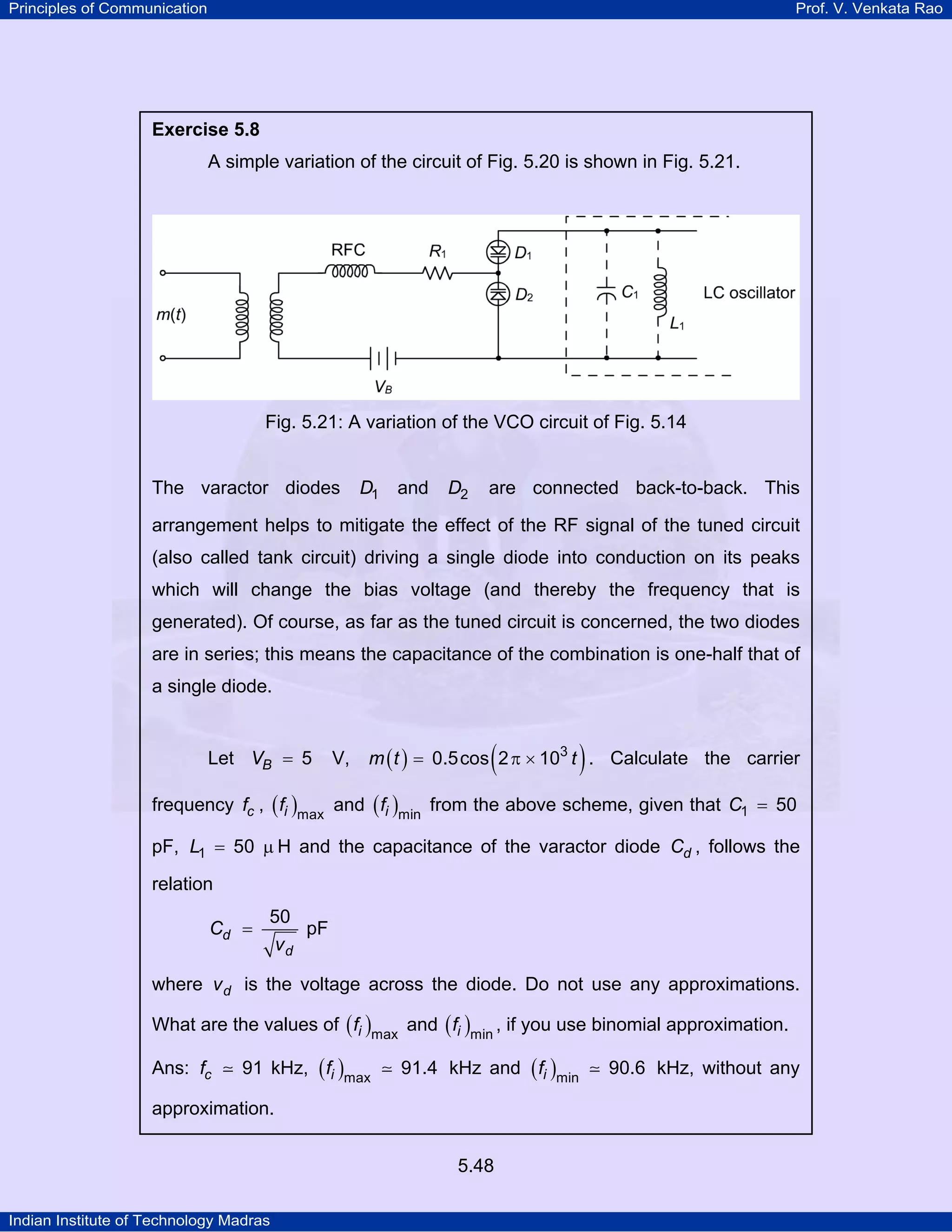 Principles of Communication Prof. V. Venkata Rao
Indian Institute of Technology Madras
5.48
Exercise 5.8
A simple variation of the circuit of Fig. 5.20 is shown in Fig. 5.21.
Fig. 5.21: A variation of the VCO circuit of Fig. 5.14
The varactor diodes D1 and D2 are connected back-to-back. This
arrangement helps to mitigate the effect of the RF signal of the tuned circuit
(also called tank circuit) driving a single diode into conduction on its peaks
which will change the bias voltage (and thereby the frequency that is
generated). Of course, as far as the tuned circuit is concerned, the two diodes
are in series; this means the capacitance of the combination is one-half that of
a single diode.
Let BV 5= V, ( ) ( )m t t3
0.5cos 2 10= π × . Calculate the carrier
frequency cf , ( )if max
and ( )if min
from the above scheme, given that C1 50=
pF, L1 50= µ H and the capacitance of the varactor diode dC , follows the
relation
d
d
C
v
50
= pF
where dv is the voltage across the diode. Do not use any approximations.
What are the values of ( )if max
and ( )if min
, if you use binomial approximation.
Ans: cf 91 kHz, ( )if max
91.4 kHz and ( )if min
90.6 kHz, without any
approximation.
 