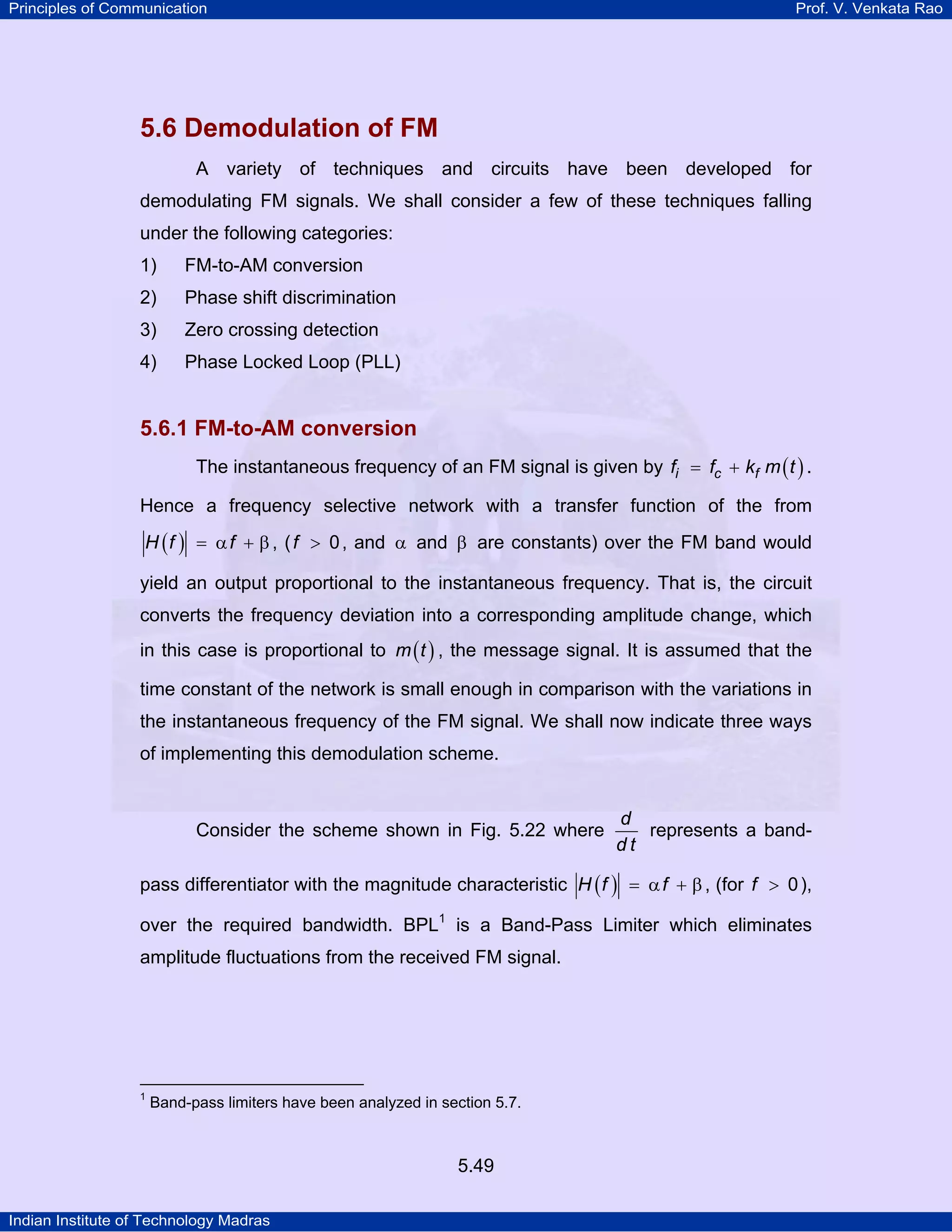 Principles of Communication Prof. V. Venkata Rao
Indian Institute of Technology Madras
5.49
5.6 Demodulation of FM
A variety of techniques and circuits have been developed for
demodulating FM signals. We shall consider a few of these techniques falling
under the following categories:
1) FM-to-AM conversion
2) Phase shift discrimination
3) Zero crossing detection
4) Phase Locked Loop (PLL)
5.6.1 FM-to-AM conversion
The instantaneous frequency of an FM signal is given by ( )i c ff f k m t= + .
Hence a frequency selective network with a transfer function of the from
( )H f f= α + β , (f 0> , and α and β are constants) over the FM band would
yield an output proportional to the instantaneous frequency. That is, the circuit
converts the frequency deviation into a corresponding amplitude change, which
in this case is proportional to ( )m t , the message signal. It is assumed that the
time constant of the network is small enough in comparison with the variations in
the instantaneous frequency of the FM signal. We shall now indicate three ways
of implementing this demodulation scheme.
Consider the scheme shown in Fig. 5.22 where
d
d t
represents a band-
pass differentiator with the magnitude characteristic ( )H f f= α + β, (for f 0> ),
over the required bandwidth. BPL1
is a Band-Pass Limiter which eliminates
amplitude fluctuations from the received FM signal.
1
Band-pass limiters have been analyzed in section 5.7.
 
