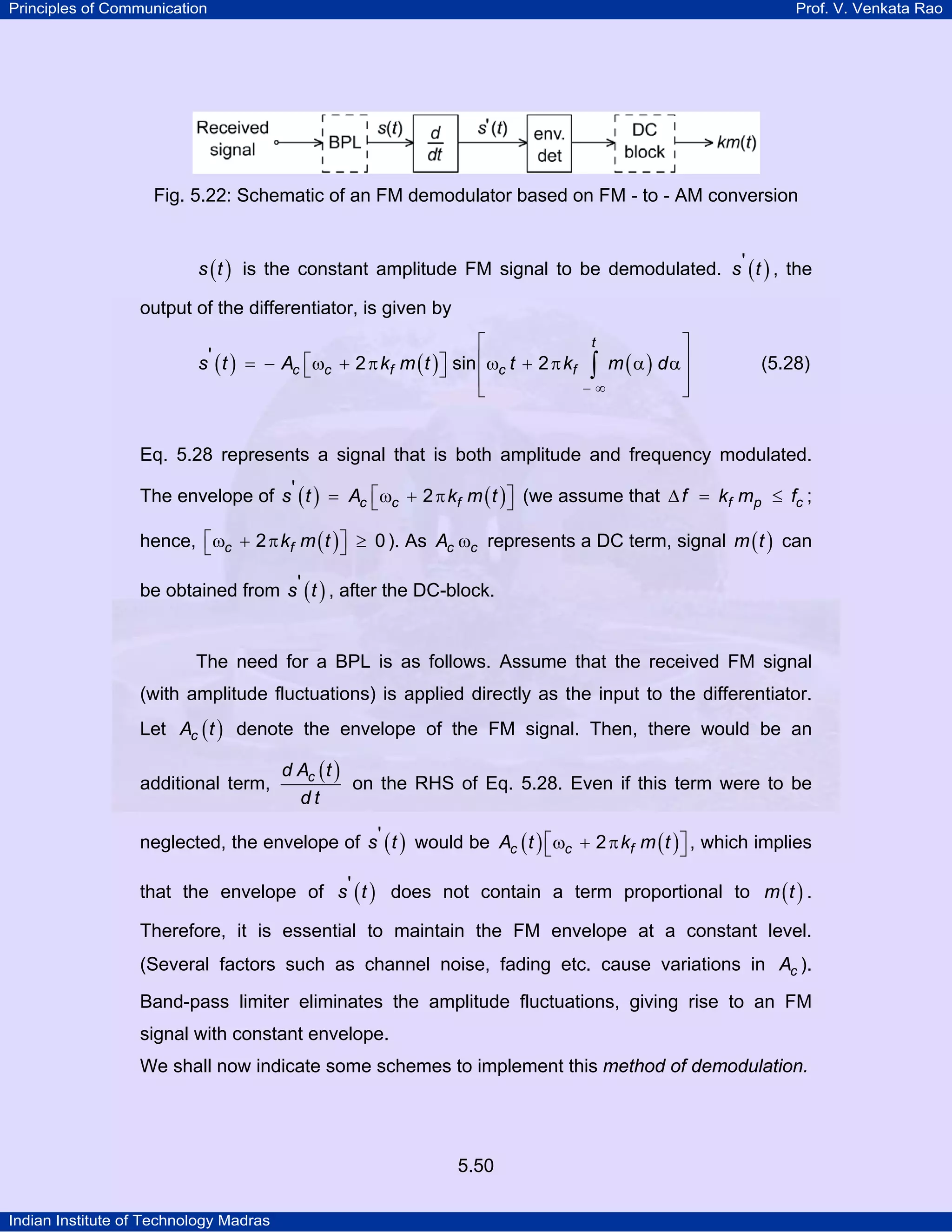 Principles of Communication Prof. V. Venkata Rao
Indian Institute of Technology Madras
5.50
Fig. 5.22: Schematic of an FM demodulator based on FM - to - AM conversion
( )s t is the constant amplitude FM signal to be demodulated. ( )s t' , the
output of the differentiator, is given by
( ) ( ) ( )
t
c c f c fs t A k m t t k m d' 2 sin 2
− ∞
⎡ ⎤
⎢ ⎥⎡ ⎤= − ω + π ω + π α α⎣ ⎦ ⎢ ⎥
⎣ ⎦
∫ (5.28)
Eq. 5.28 represents a signal that is both amplitude and frequency modulated.
The envelope of ( ) ( )c c fs t A k m t' 2⎡ ⎤= ω + π⎣ ⎦ (we assume that f p cf k m f∆ = ≤ ;
hence, ( )c fk m t2 0⎡ ⎤ω + π ≥⎣ ⎦ ). As c cA ω represents a DC term, signal ( )m t can
be obtained from ( )s t' , after the DC-block.
The need for a BPL is as follows. Assume that the received FM signal
(with amplitude fluctuations) is applied directly as the input to the differentiator.
Let ( )cA t denote the envelope of the FM signal. Then, there would be an
additional term,
( )cd A t
d t
on the RHS of Eq. 5.28. Even if this term were to be
neglected, the envelope of ( )s t' would be ( ) ( )c c fA t k m t2⎡ ⎤ω + π⎣ ⎦ , which implies
that the envelope of ( )s t' does not contain a term proportional to ( )m t .
Therefore, it is essential to maintain the FM envelope at a constant level.
(Several factors such as channel noise, fading etc. cause variations in cA ).
Band-pass limiter eliminates the amplitude fluctuations, giving rise to an FM
signal with constant envelope.
We shall now indicate some schemes to implement this method of demodulation.
 