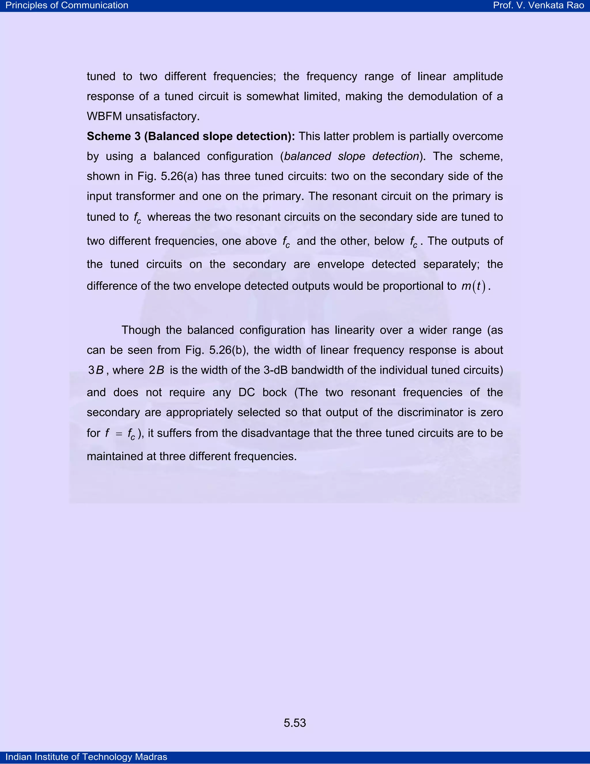 Principles of Communication Prof. V. Venkata Rao
Indian Institute of Technology Madras
5.53
tuned to two different frequencies; the frequency range of linear amplitude
response of a tuned circuit is somewhat limited, making the demodulation of a
WBFM unsatisfactory.
Scheme 3 (Balanced slope detection): This latter problem is partially overcome
by using a balanced configuration (balanced slope detection). The scheme,
shown in Fig. 5.26(a) has three tuned circuits: two on the secondary side of the
input transformer and one on the primary. The resonant circuit on the primary is
tuned to cf whereas the two resonant circuits on the secondary side are tuned to
two different frequencies, one above cf and the other, below cf . The outputs of
the tuned circuits on the secondary are envelope detected separately; the
difference of the two envelope detected outputs would be proportional to ( )m t .
Though the balanced configuration has linearity over a wider range (as
can be seen from Fig. 5.26(b), the width of linear frequency response is about
B3 , where B2 is the width of the 3-dB bandwidth of the individual tuned circuits)
and does not require any DC bock (The two resonant frequencies of the
secondary are appropriately selected so that output of the discriminator is zero
for cf f= ), it suffers from the disadvantage that the three tuned circuits are to be
maintained at three different frequencies.
 