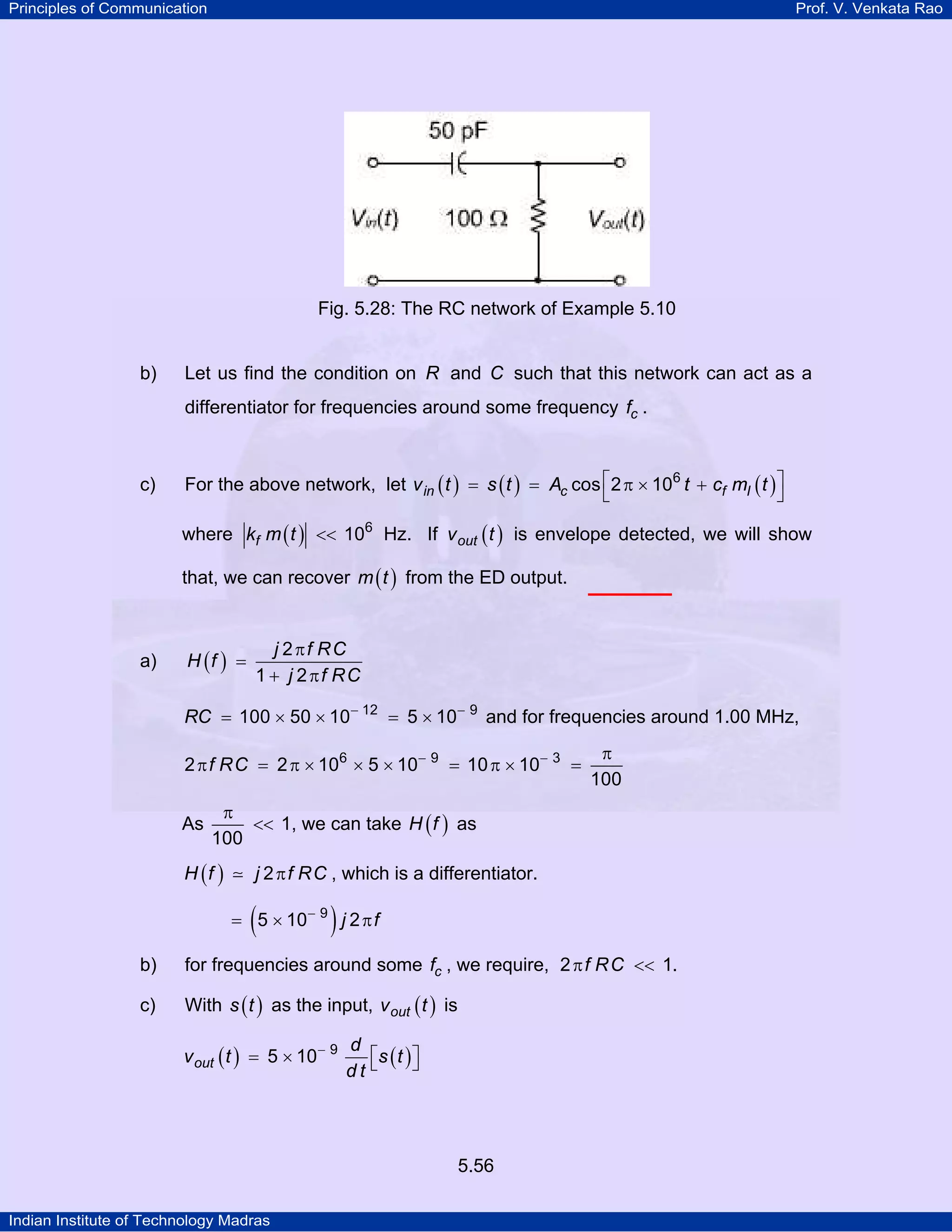 Principles of Communication Prof. V. Venkata Rao
Indian Institute of Technology Madras
5.56
Fig. 5.28: The RC network of Example 5.10
b) Let us find the condition on R and C such that this network can act as a
differentiator for frequencies around some frequency cf .
c) For the above network, let ( ) ( ) ( )in c f Iv t s t A t c m t6
cos 2 10⎡ ⎤= = π × +
⎣ ⎦
where ( )fk m t 6
10<< Hz. If ( )outv t is envelope detected, we will show
that, we can recover ( )m t from the ED output.
a) ( )
π
=
+ π
j f RC
H f
j f RC
2
1 2
RC 12 9
100 50 10 5 10− −
= × × = × and for frequencies around 1.00 MHz,
f RC 6 9 3
2 2 10 5 10 10 10
100
− − π
π = π × × × = π × =
As 1
100
π
<< , we can take ( )H f as
( )H f j f RC2π , which is a differentiator.
( )j f9
5 10 2−
= × π
b) for frequencies around some cf , we require, π <<f RC2 1.
c) With ( )s t as the input, ( )outv t is
( ) ( )out
d
v t s t
d t
9
5 10−
⎡ ⎤= × ⎣ ⎦
 