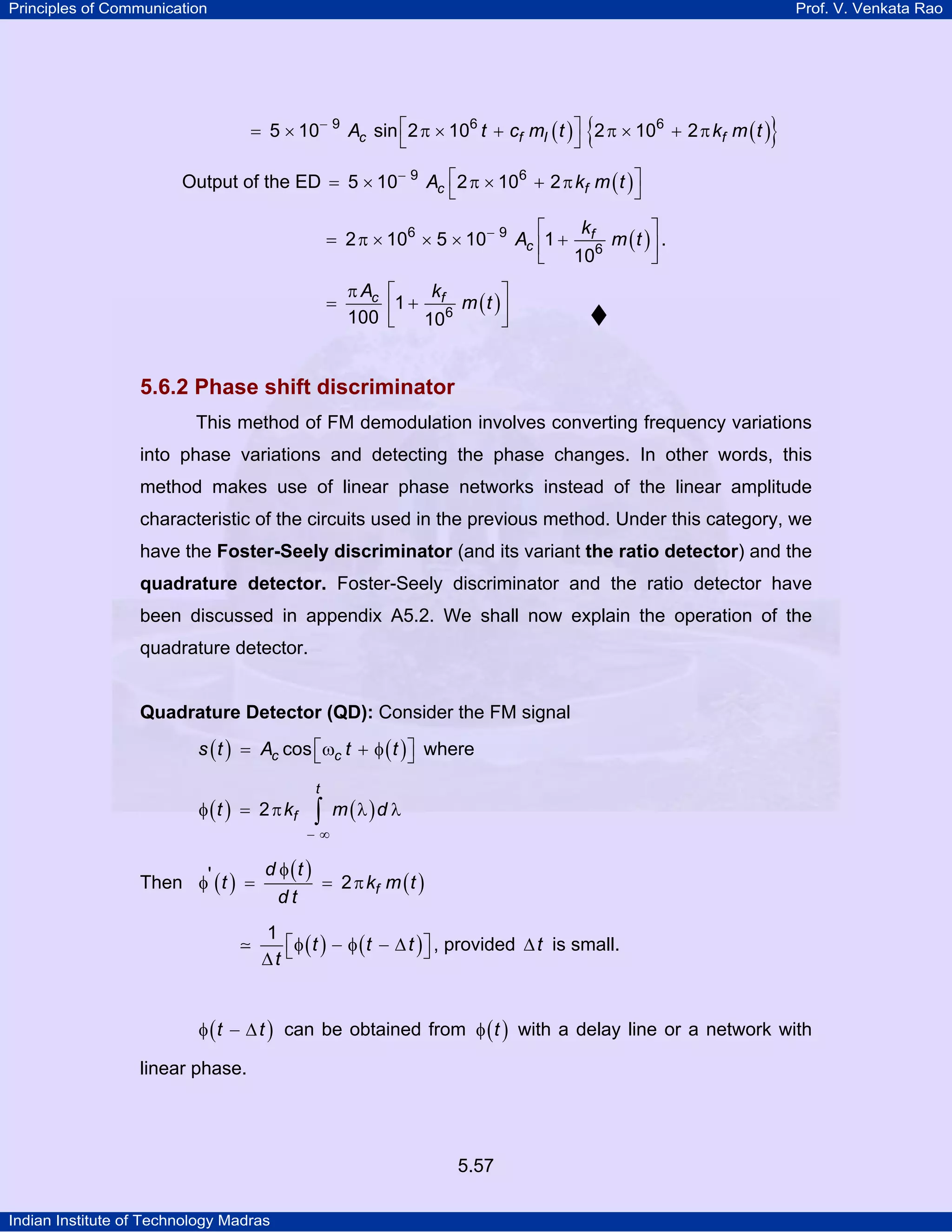 Principles of Communication Prof. V. Venkata Rao
Indian Institute of Technology Madras
5.57
( ) ( ){ }c f I fA t c m t k m t9 6 6
5 10 sin 2 10 2 10 2− ⎡ ⎤= × π × + π × + π
⎣ ⎦
Output of the ED ( )c fA k m t9 6
5 10 2 10 2− ⎡ ⎤= × π × + π
⎣ ⎦
( )f
c
k
A m t6 9
6
2 10 5 10 1
10
− ⎡ ⎤
= π × × × +⎢ ⎥
⎣ ⎦
.
( )c fA k
m t6
1
100 10
π ⎡ ⎤
= +⎢ ⎥
⎣ ⎦
5.6.2 Phase shift discriminator
This method of FM demodulation involves converting frequency variations
into phase variations and detecting the phase changes. In other words, this
method makes use of linear phase networks instead of the linear amplitude
characteristic of the circuits used in the previous method. Under this category, we
have the Foster-Seely discriminator (and its variant the ratio detector) and the
quadrature detector. Foster-Seely discriminator and the ratio detector have
been discussed in appendix A5.2. We shall now explain the operation of the
quadrature detector.
Quadrature Detector (QD): Consider the FM signal
( ) ( )c cs t A t tcos⎡ ⎤= ω + φ⎣ ⎦ where
( ) ( )
t
ft k m d2
− ∞
φ = π λ λ∫
Then ( )
( )
( )f
d t
t k m t
d t
' 2
φ
φ = = π
( ) ( )t t t
t
1
⎡ ⎤φ − φ − ∆⎣ ⎦∆
, provided t∆ is small.
( )t tφ − ∆ can be obtained from ( )tφ with a delay line or a network with
linear phase.
 