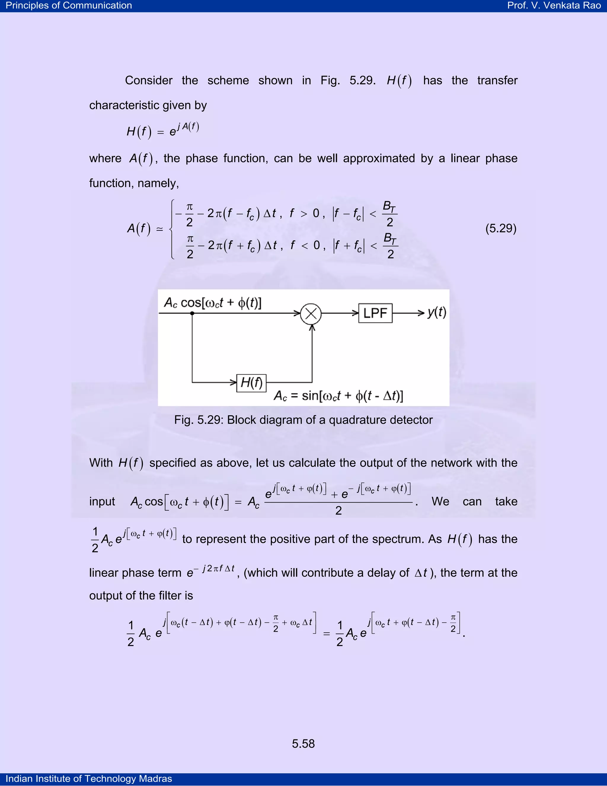 Principles of Communication Prof. V. Venkata Rao
Indian Institute of Technology Madras
5.58
Consider the scheme shown in Fig. 5.29. ( )H f has the transfer
characteristic given by
( ) ( )j A f
H f e=
where ( )A f , the phase function, can be well approximated by a linear phase
function, namely,
( )
( )
( )
T
c c
T
c c
B
f f t f f f
A f
B
f f t f f f
2 , 0 ,
2 2
2 , 0 ,
2 2
π⎧
− − π − ∆ > − <⎪⎪
⎨
π⎪ − π + ∆ < + <
⎪⎩
(5.29)
Fig. 5.29: Block diagram of a quadrature detector
With ( )H f specified as above, let us calculate the output of the network with the
input ( )
( ) ( )c cj t t j t t
c c c
e e
A t t Acos
2
⎡ ⎤ ⎡ ⎤ω + ϕ − ω + ϕ⎣ ⎦ ⎣ ⎦+
⎡ ⎤ω + φ =⎣ ⎦ . We can take
( )cj t t
cA e
1
2
⎡ ⎤ω + ϕ⎣ ⎦ to represent the positive part of the spectrum. As ( )H f has the
linear phase term j f t
e 2− π ∆
, (which will contribute a delay of t∆ ), the term at the
output of the filter is
( ) ( ) ( )c c cj t t t t t j t t t
c cA e A e2 21 1
2 2
π π⎡ ⎤ ⎡ ⎤
ω − ∆ + ϕ − ∆ − + ω ∆ ω + ϕ − ∆ −⎢ ⎥ ⎢ ⎥
⎣ ⎦ ⎣ ⎦= .
 