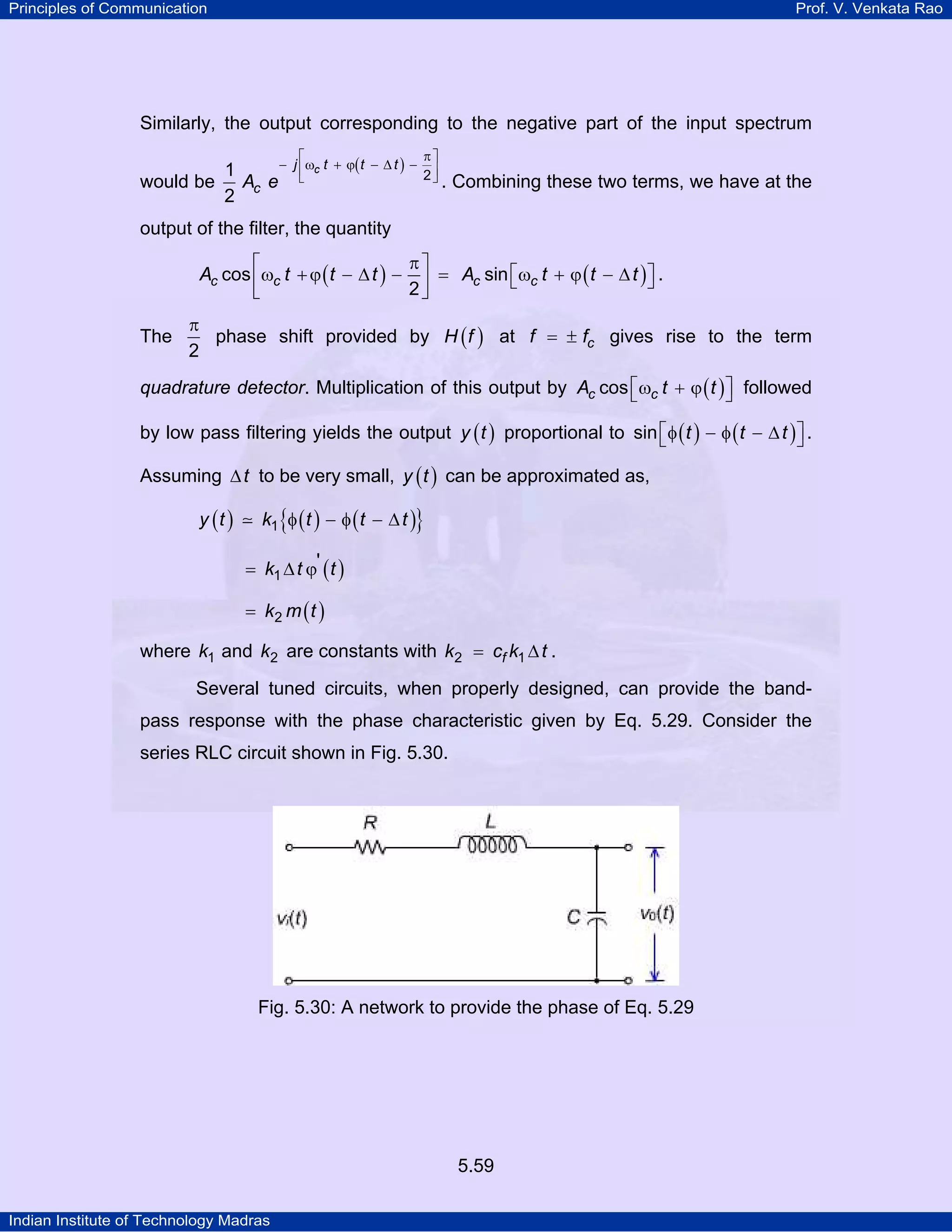 Principles of Communication Prof. V. Venkata Rao
Indian Institute of Technology Madras
5.59
Similarly, the output corresponding to the negative part of the input spectrum
would be
( )cj t t t
cA e 21
2
π⎡ ⎤
− ω + ϕ − ∆ −⎢ ⎥
⎣ ⎦ . Combining these two terms, we have at the
output of the filter, the quantity
( ) ( )c c c cA t t t A t t tcos sin
2
π⎡ ⎤
⎡ ⎤ω +ϕ − ∆ − = ω + ϕ − ∆⎣ ⎦⎢ ⎥
⎣ ⎦
.
The
2
π
phase shift provided by ( )H f at cf f= ± gives rise to the term
quadrature detector. Multiplication of this output by ( )c cA t tcos⎡ ⎤ω + ϕ⎣ ⎦ followed
by low pass filtering yields the output ( )y t proportional to ( ) ( )t t tsin⎡ ⎤φ − φ − ∆⎣ ⎦ .
Assuming t∆ to be very small, ( )y t can be approximated as,
( ) ( ) ( ){ }y t k t t t1 φ − φ − ∆
( )k t t1
'= ∆ ϕ
( )k m t2=
where k1 and k2 are constants with = ∆fk c k t2 1 .
Several tuned circuits, when properly designed, can provide the band-
pass response with the phase characteristic given by Eq. 5.29. Consider the
series RLC circuit shown in Fig. 5.30.
Fig. 5.30: A network to provide the phase of Eq. 5.29
 
