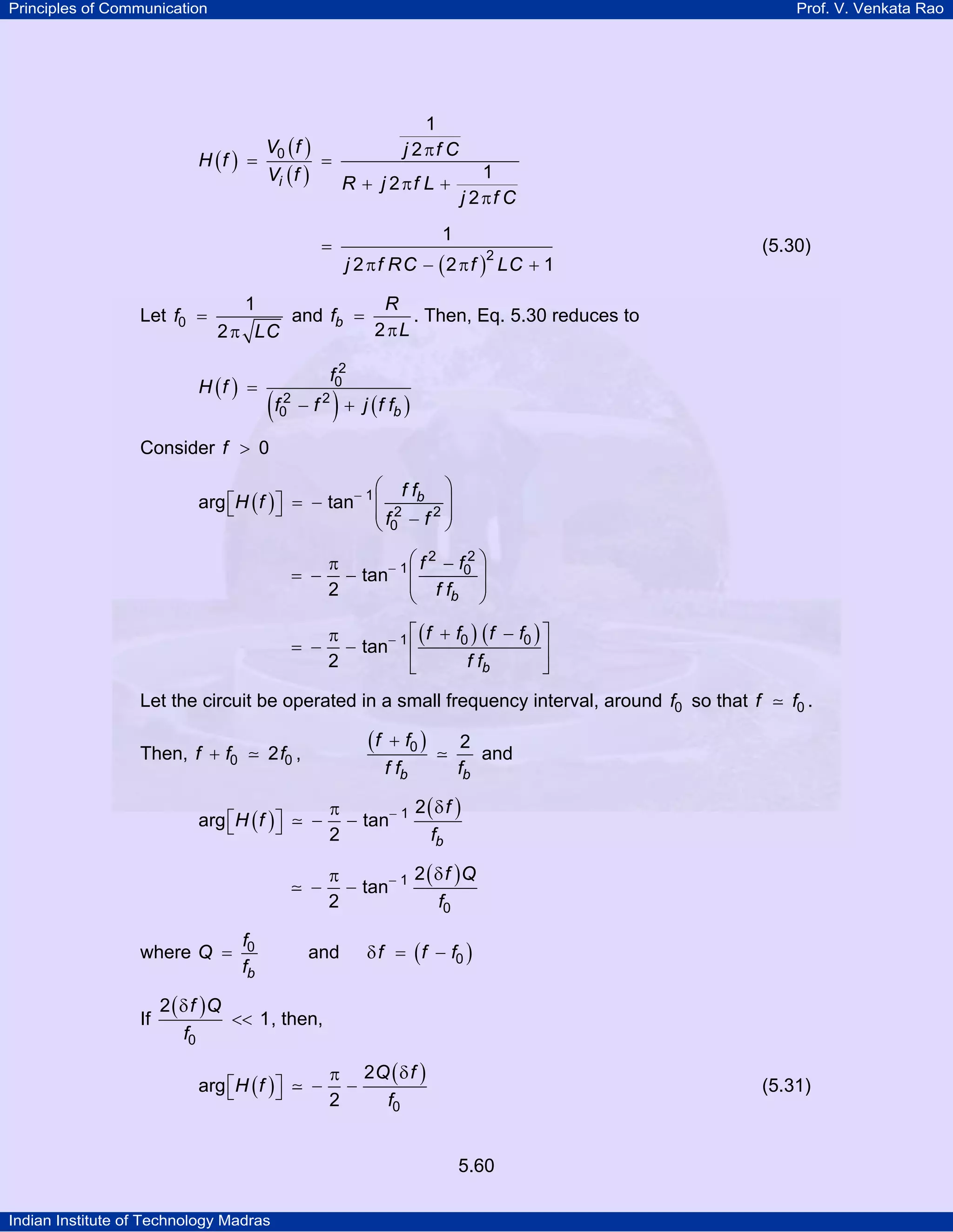 Principles of Communication Prof. V. Venkata Rao
Indian Institute of Technology Madras
5.60
( )
( )
( )i
V f j f C
H f
V f R j f L
j f C
0
1
2
1
2
2
π
= =
+ π +
π
( )j f RC f LC
2
1
2 2 1
=
π − π +
(5.30)
Let f
LC
0
1
2
=
π
and b
R
f
L2
=
π
. Then, Eq. 5.30 reduces to
( )
( ) ( )b
f
H f
f f j f f
2
0
2 2
0
=
− +
Consider f 0>
( ) bf f
H f
f f
1
2 2
0
arg tan−
⎛ ⎞
⎡ ⎤ = − ⎜ ⎟⎣ ⎦ ⎜ ⎟−⎝ ⎠
b
f f
f f
2 2
1 0tan
2
−
⎛ ⎞−π
= − − ⎜ ⎟⎜ ⎟
⎝ ⎠
( ) ( )
b
f f f f
f f
1 0 0
tan
2
− ⎡ ⎤+ −π
= − − ⎢ ⎥
⎣ ⎦
Let the circuit be operated in a small frequency interval, around f0 so that f f0 .
Then, f f f0 02+ ,
( )
b b
f f
f f f
0 2+
and
( )
( )
b
f
H f
f
1 2
arg tan
2
− δπ
⎡ ⎤ − −⎣ ⎦
( )f Q
f
1
0
2
tan
2
− δπ
− −
where
b
f
Q
f
0= and ( )f f f0δ = −
If
( )f Q
f0
2
1
δ
<< , then,
( )
( )Q f
H f
f0
2
arg
2
δπ
⎡ ⎤ − −⎣ ⎦ (5.31)
 