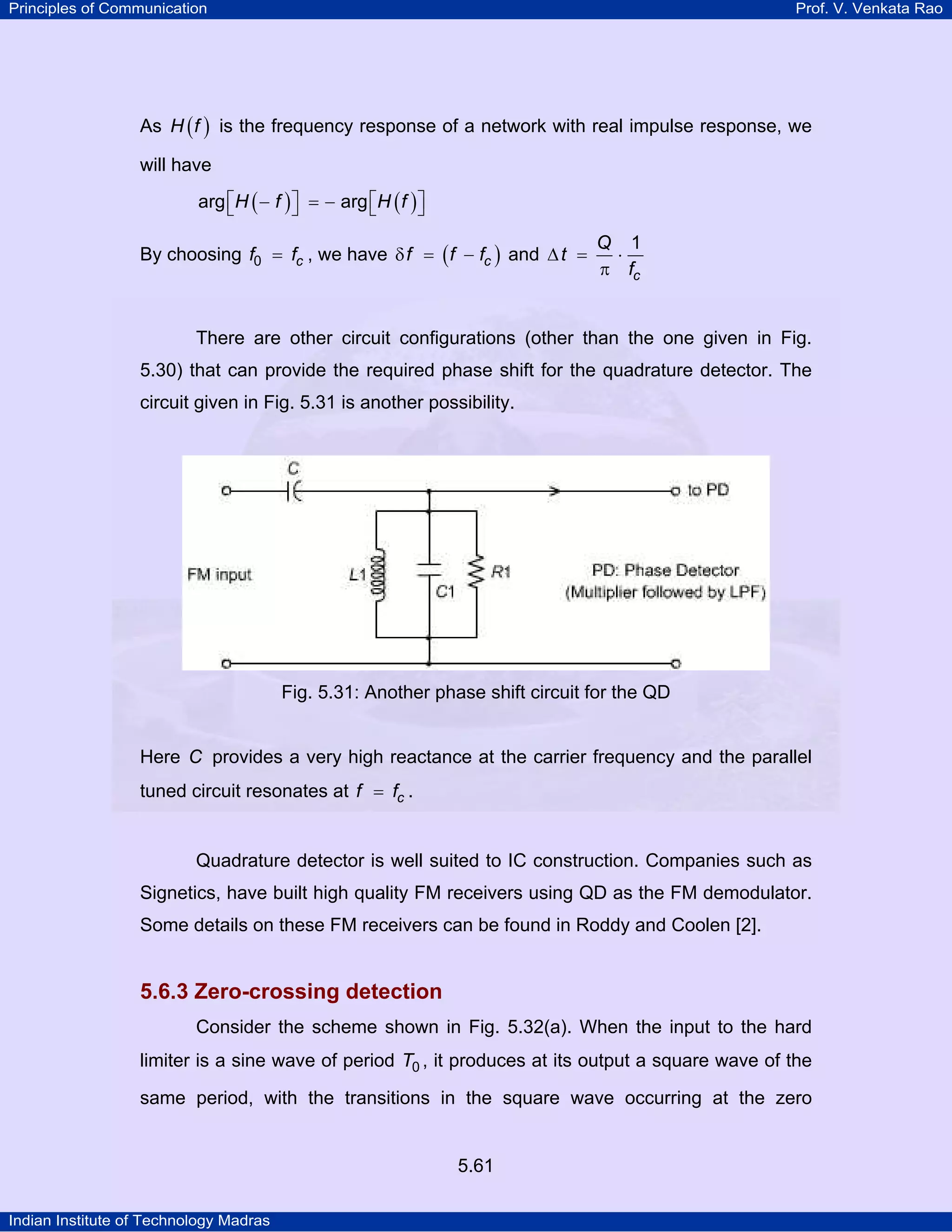 Principles of Communication Prof. V. Venkata Rao
Indian Institute of Technology Madras
5.61
As ( )H f is the frequency response of a network with real impulse response, we
will have
( ) ( )⎡ ⎤ ⎡ ⎤− = −⎣ ⎦ ⎣ ⎦H f H farg arg
By choosing cf f0 = , we have ( )cf f fδ = − and
c
Q
t
f
1
∆ = ⋅
π
There are other circuit configurations (other than the one given in Fig.
5.30) that can provide the required phase shift for the quadrature detector. The
circuit given in Fig. 5.31 is another possibility.
Fig. 5.31: Another phase shift circuit for the QD
Here C provides a very high reactance at the carrier frequency and the parallel
tuned circuit resonates at cf f= .
Quadrature detector is well suited to IC construction. Companies such as
Signetics, have built high quality FM receivers using QD as the FM demodulator.
Some details on these FM receivers can be found in Roddy and Coolen [2].
5.6.3 Zero-crossing detection
Consider the scheme shown in Fig. 5.32(a). When the input to the hard
limiter is a sine wave of period T0 , it produces at its output a square wave of the
same period, with the transitions in the square wave occurring at the zero
 