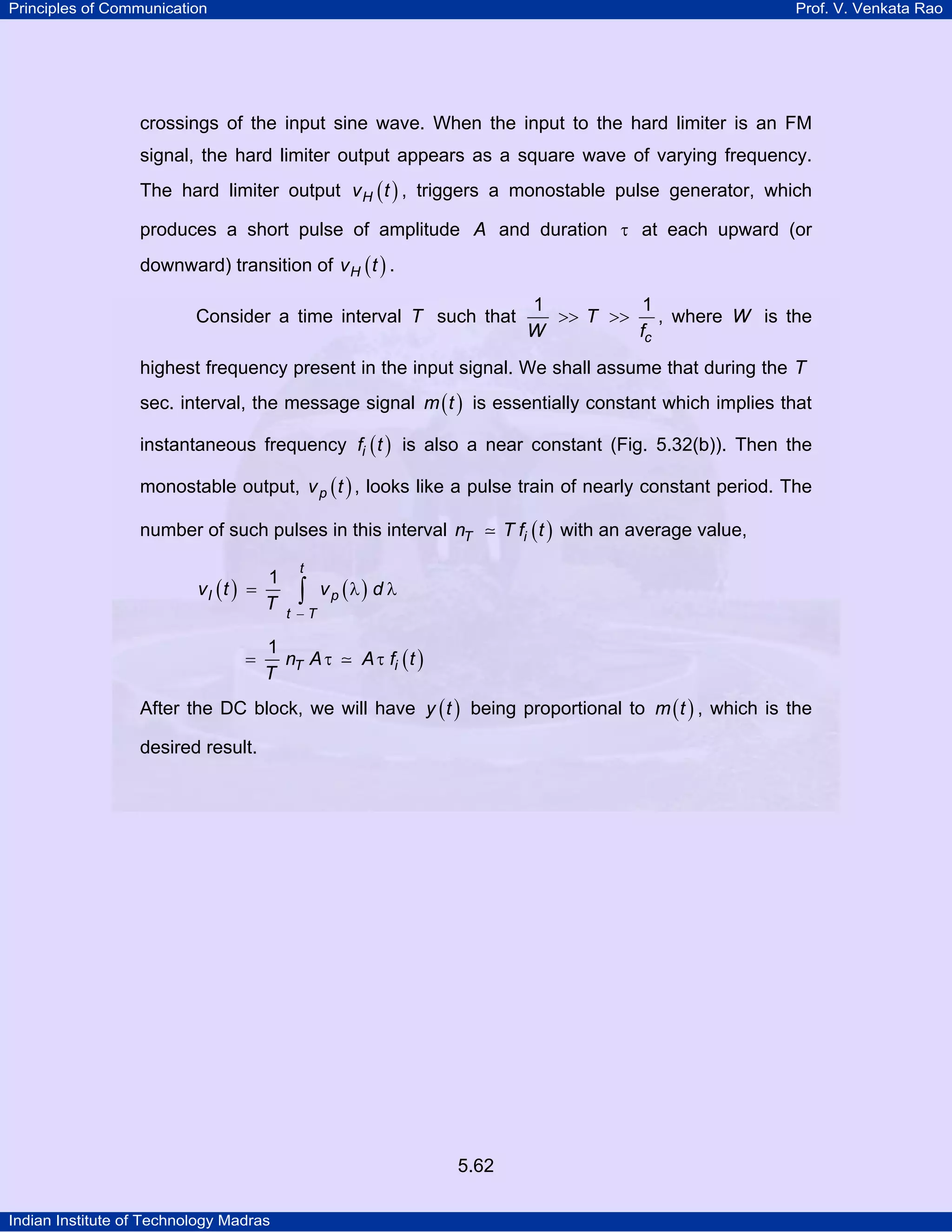 Principles of Communication Prof. V. Venkata Rao
Indian Institute of Technology Madras
5.62
crossings of the input sine wave. When the input to the hard limiter is an FM
signal, the hard limiter output appears as a square wave of varying frequency.
The hard limiter output ( )Hv t , triggers a monostable pulse generator, which
produces a short pulse of amplitude A and duration τ at each upward (or
downward) transition of ( )Hv t .
Consider a time interval T such that
c
T
W f
1 1
>> >> , where W is the
highest frequency present in the input signal. We shall assume that during the T
sec. interval, the message signal ( )m t is essentially constant which implies that
instantaneous frequency ( )if t is also a near constant (Fig. 5.32(b)). Then the
monostable output, ( )pv t , looks like a pulse train of nearly constant period. The
number of such pulses in this interval ( )T in T f t with an average value,
( ) ( )
t
I p
t T
v t v d
T
1
−
= λ λ∫
( )T in A A f t
T
1
= τ τ
After the DC block, we will have ( )y t being proportional to ( )m t , which is the
desired result.
 