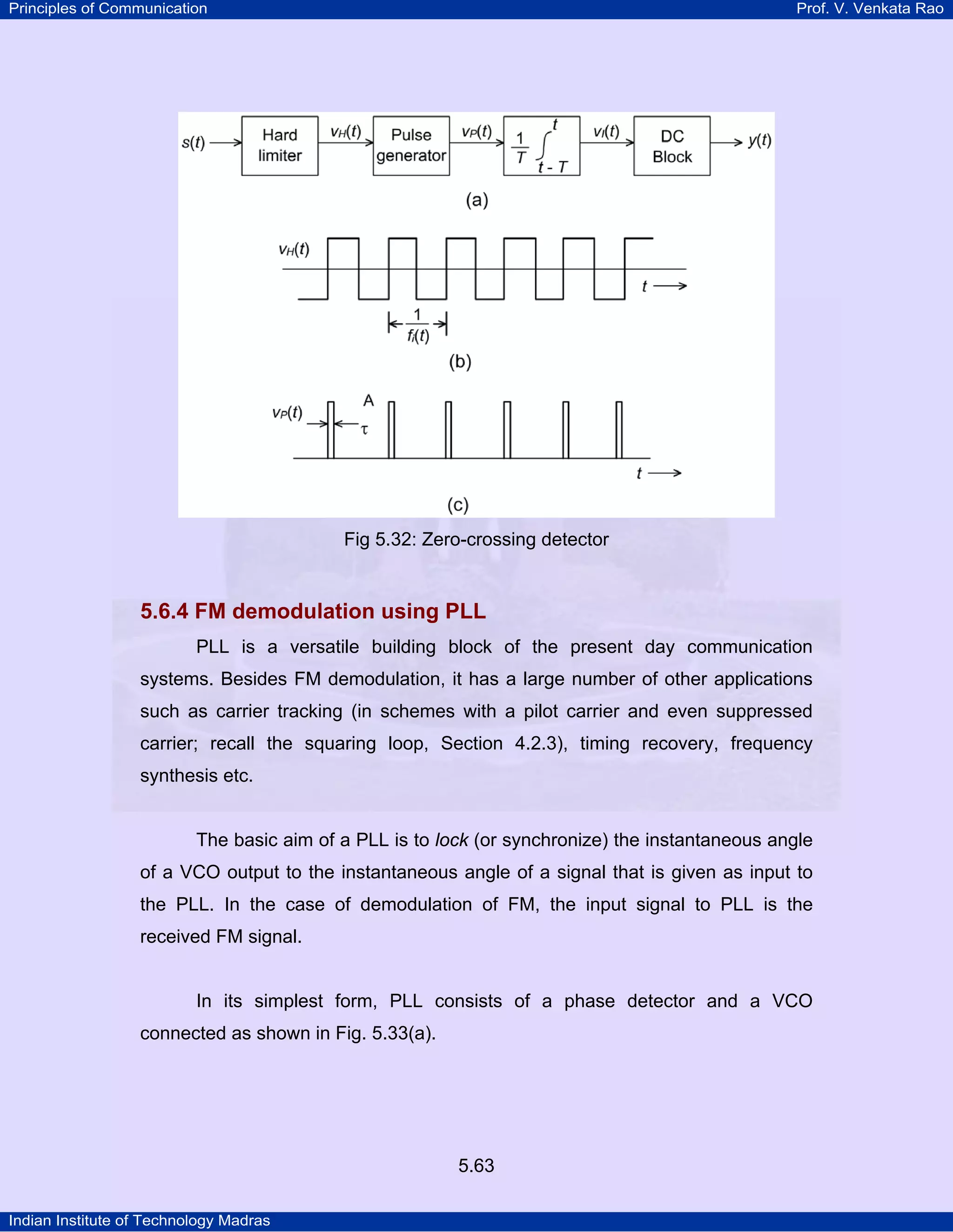 Principles of Communication Prof. V. Venkata Rao
Indian Institute of Technology Madras
5.63
Fig 5.32: Zero-crossing detector
5.6.4 FM demodulation using PLL
PLL is a versatile building block of the present day communication
systems. Besides FM demodulation, it has a large number of other applications
such as carrier tracking (in schemes with a pilot carrier and even suppressed
carrier; recall the squaring loop, Section 4.2.3), timing recovery, frequency
synthesis etc.
The basic aim of a PLL is to lock (or synchronize) the instantaneous angle
of a VCO output to the instantaneous angle of a signal that is given as input to
the PLL. In the case of demodulation of FM, the input signal to PLL is the
received FM signal.
In its simplest form, PLL consists of a phase detector and a VCO
connected as shown in Fig. 5.33(a).
 
