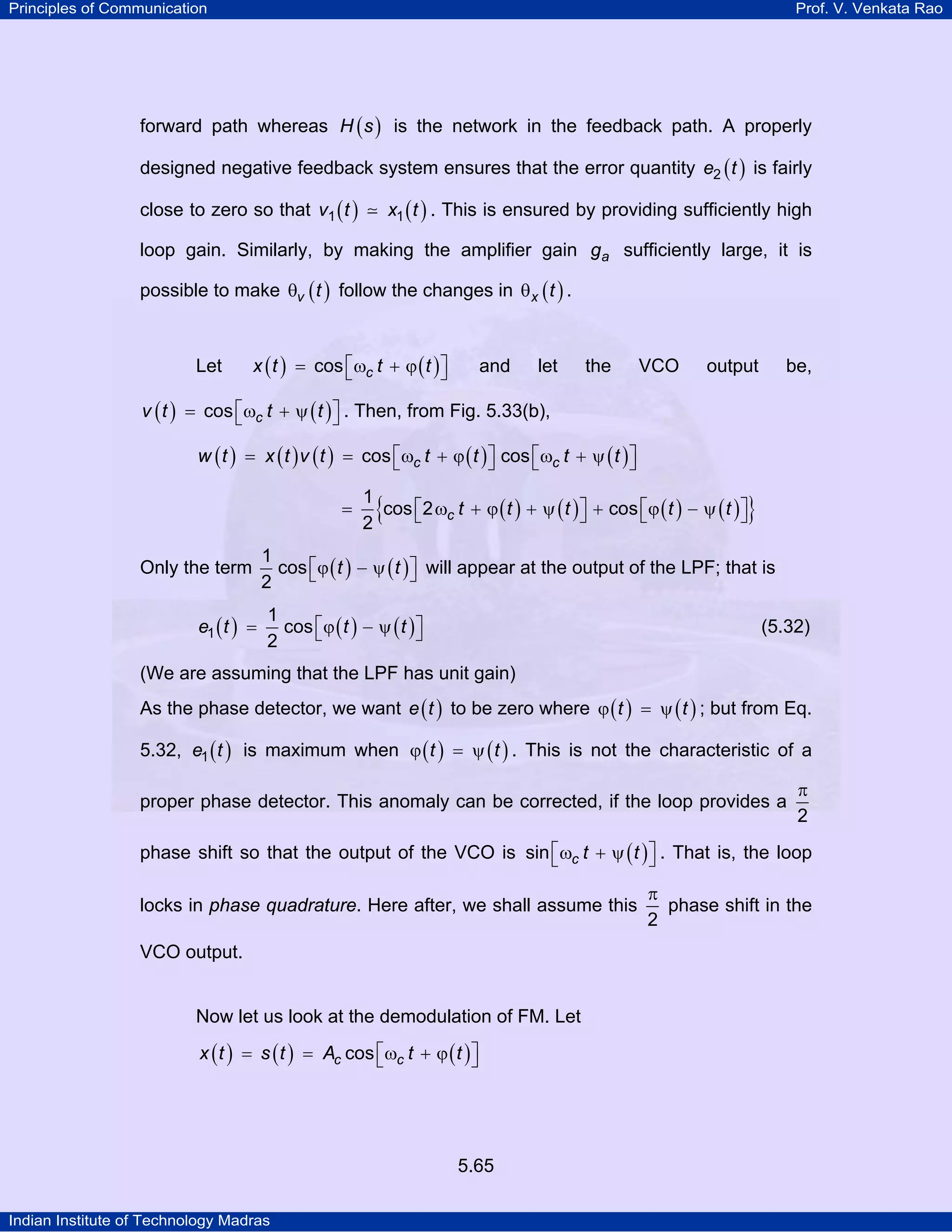 Principles of Communication Prof. V. Venkata Rao
Indian Institute of Technology Madras
5.65
forward path whereas ( )H s is the network in the feedback path. A properly
designed negative feedback system ensures that the error quantity ( )e t2 is fairly
close to zero so that ( ) ( )v t x t1 1 . This is ensured by providing sufficiently high
loop gain. Similarly, by making the amplifier gain ag sufficiently large, it is
possible to make ( )v tθ follow the changes in ( )x tθ .
Let ( ) ( )cx t t tcos⎡ ⎤= ω + ϕ⎣ ⎦ and let the VCO output be,
( ) ( )cv t t tcos⎡ ⎤= ω + ψ⎣ ⎦ . Then, from Fig. 5.33(b),
( ) ( ) ( ) ( ) ( )c cw t x t v t t t t tcos cos⎡ ⎤ ⎡ ⎤= = ω + ϕ ω + ψ⎣ ⎦ ⎣ ⎦
( ) ( ) ( ) ( ){ }c t t t t t
1
cos 2 cos
2
⎡ ⎤ ⎡ ⎤= ω + ϕ + ψ + ϕ − ψ⎣ ⎦ ⎣ ⎦
Only the term ( ) ( )t t
1
cos
2
⎡ ⎤ϕ − ψ⎣ ⎦ will appear at the output of the LPF; that is
( ) ( ) ( )e t t t1
1
cos
2
⎡ ⎤= ϕ − ψ⎣ ⎦ (5.32)
(We are assuming that the LPF has unit gain)
As the phase detector, we want ( )e t to be zero where ( ) ( )t tϕ = ψ ; but from Eq.
5.32, ( )e t1 is maximum when ( ) ( )t tϕ = ψ . This is not the characteristic of a
proper phase detector. This anomaly can be corrected, if the loop provides a
2
π
phase shift so that the output of the VCO is ( )c t tsin⎡ ⎤ω + ψ⎣ ⎦ . That is, the loop
locks in phase quadrature. Here after, we shall assume this
2
π
phase shift in the
VCO output.
Now let us look at the demodulation of FM. Let
( ) ( ) ( )c cx t s t A t tcos⎡ ⎤= = ω + ϕ⎣ ⎦
 