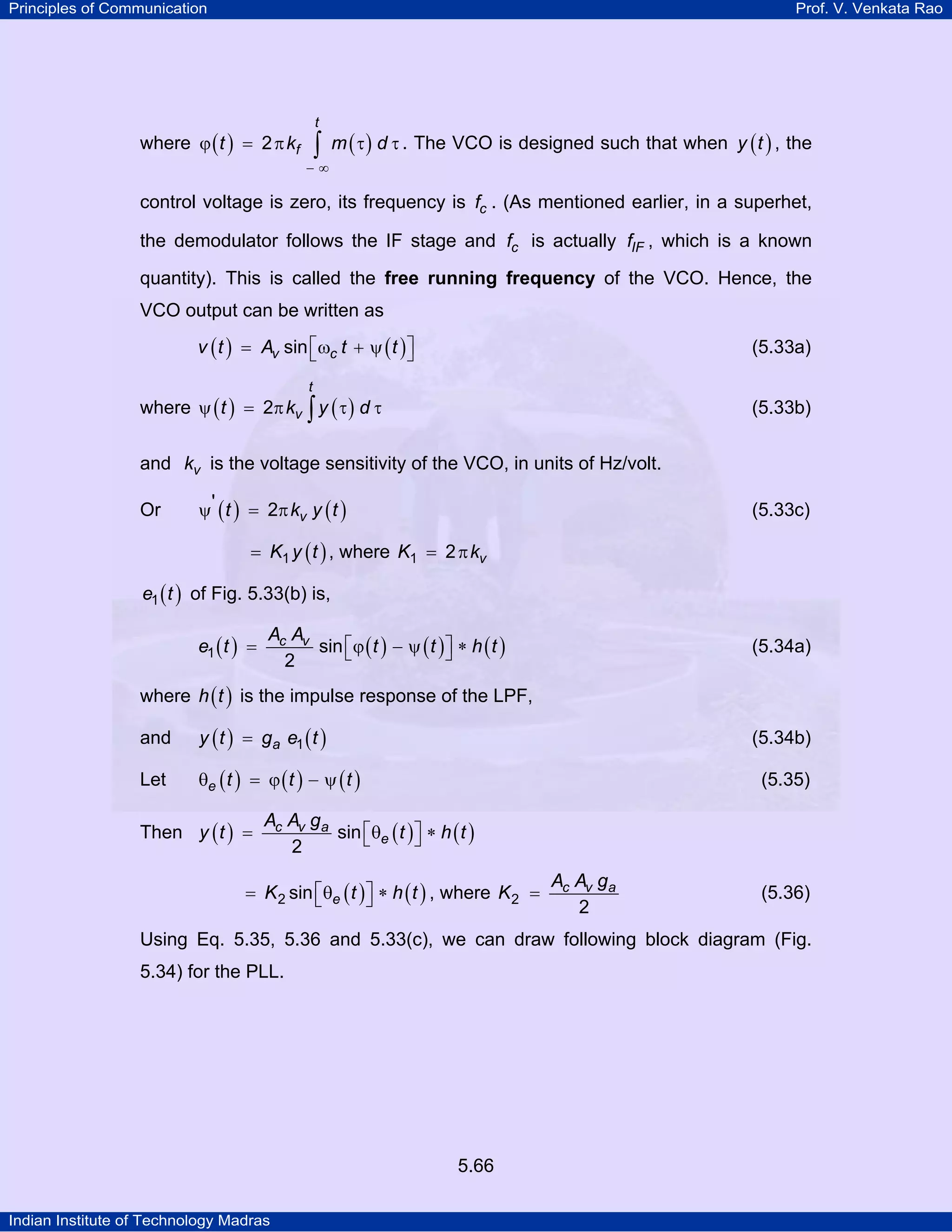 Principles of Communication Prof. V. Venkata Rao
Indian Institute of Technology Madras
5.66
where ( ) ( )
t
ft k m d2
− ∞
ϕ = π τ τ∫ . The VCO is designed such that when ( )y t , the
control voltage is zero, its frequency is cf . (As mentioned earlier, in a superhet,
the demodulator follows the IF stage and cf is actually IFf , which is a known
quantity). This is called the free running frequency of the VCO. Hence, the
VCO output can be written as
( ) ( )v cv t A t tsin⎡ ⎤= ω + ψ⎣ ⎦ (5.33a)
where ( ) ( )
t
vt k y d2ψ = π τ τ∫ (5.33b)
and vk is the voltage sensitivity of the VCO, in units of Hz/volt.
Or ( ) ( )vt k y t' 2ψ = π (5.33c)
( )K y t1= , where vK k1 2= π
( )e t1 of Fig. 5.33(b) is,
( ) ( ) ( ) ( )c vA A
e t t t h t1 sin
2
⎡ ⎤= ϕ − ψ ∗⎣ ⎦ (5.34a)
where ( )h t is the impulse response of the LPF,
and ( ) ( )ay t g e t1= (5.34b)
Let ( ) ( ) ( )e t t tθ = ϕ − ψ (5.35)
Then ( ) ( ) ( )c v a
e
A A g
y t t h tsin
2
⎡ ⎤= θ ∗⎣ ⎦
( ) ( )eK t h t2 sin⎡ ⎤= θ ∗⎣ ⎦ , where c v aA A g
K2
2
= (5.36)
Using Eq. 5.35, 5.36 and 5.33(c), we can draw following block diagram (Fig.
5.34) for the PLL.
 