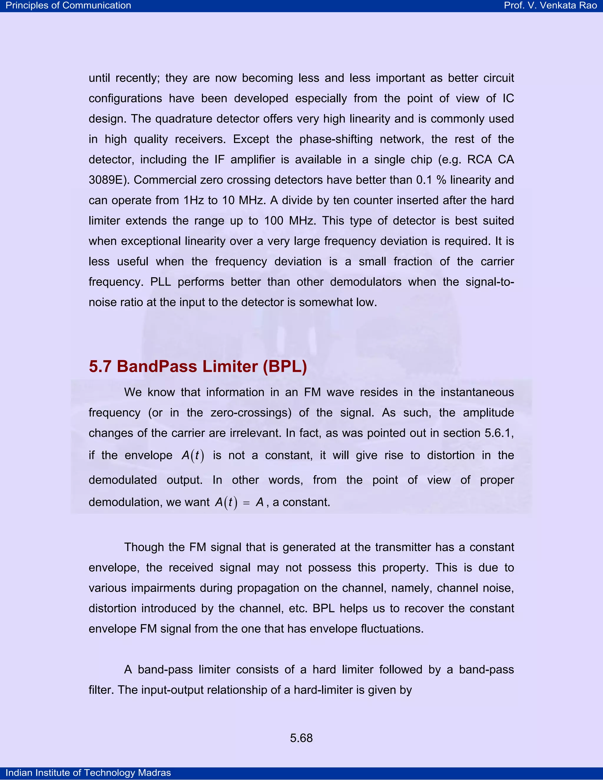 Principles of Communication Prof. V. Venkata Rao
Indian Institute of Technology Madras
5.68
until recently; they are now becoming less and less important as better circuit
configurations have been developed especially from the point of view of IC
design. The quadrature detector offers very high linearity and is commonly used
in high quality receivers. Except the phase-shifting network, the rest of the
detector, including the IF amplifier is available in a single chip (e.g. RCA CA
3089E). Commercial zero crossing detectors have better than 0.1 % linearity and
can operate from 1Hz to 10 MHz. A divide by ten counter inserted after the hard
limiter extends the range up to 100 MHz. This type of detector is best suited
when exceptional linearity over a very large frequency deviation is required. It is
less useful when the frequency deviation is a small fraction of the carrier
frequency. PLL performs better than other demodulators when the signal-to-
noise ratio at the input to the detector is somewhat low.
5.7 BandPass Limiter (BPL)
We know that information in an FM wave resides in the instantaneous
frequency (or in the zero-crossings) of the signal. As such, the amplitude
changes of the carrier are irrelevant. In fact, as was pointed out in section 5.6.1,
if the envelope ( )A t is not a constant, it will give rise to distortion in the
demodulated output. In other words, from the point of view of proper
demodulation, we want ( )A t A= , a constant.
Though the FM signal that is generated at the transmitter has a constant
envelope, the received signal may not possess this property. This is due to
various impairments during propagation on the channel, namely, channel noise,
distortion introduced by the channel, etc. BPL helps us to recover the constant
envelope FM signal from the one that has envelope fluctuations.
A band-pass limiter consists of a hard limiter followed by a band-pass
filter. The input-output relationship of a hard-limiter is given by
 