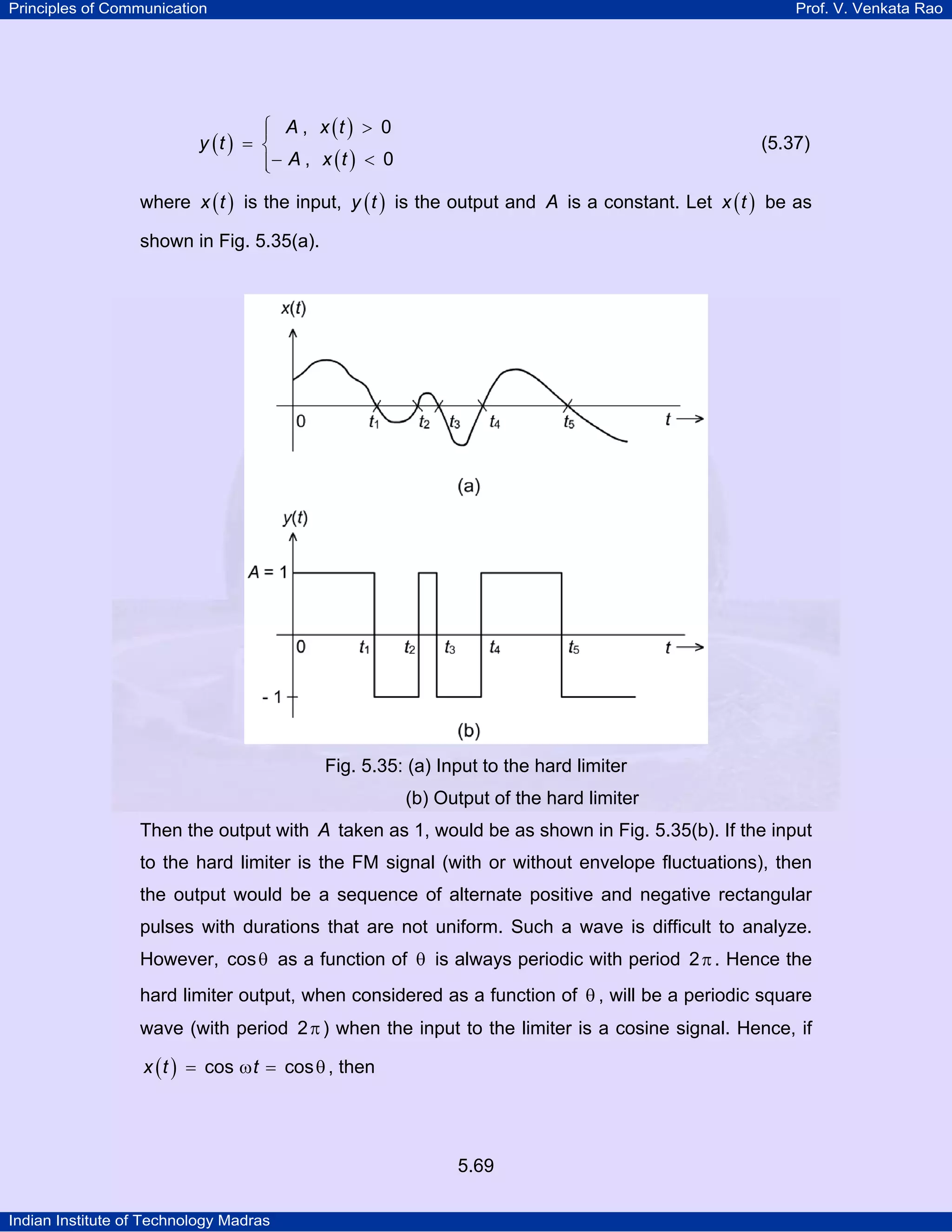 Principles of Communication Prof. V. Venkata Rao
Indian Institute of Technology Madras
5.69
( )
( )
( )
A x t
y t
A x t
, 0
, 0
⎧ >⎪
= ⎨
− <⎪⎩
(5.37)
where ( )x t is the input, ( )y t is the output and A is a constant. Let ( )x t be as
shown in Fig. 5.35(a).
Fig. 5.35: (a) Input to the hard limiter
(b) Output of the hard limiter
Then the output with A taken as 1, would be as shown in Fig. 5.35(b). If the input
to the hard limiter is the FM signal (with or without envelope fluctuations), then
the output would be a sequence of alternate positive and negative rectangular
pulses with durations that are not uniform. Such a wave is difficult to analyze.
However, cosθ as a function of θ is always periodic with period 2π . Hence the
hard limiter output, when considered as a function of θ , will be a periodic square
wave (with period 2π) when the input to the limiter is a cosine signal. Hence, if
( )x t tcos cos= ω = θ , then
 