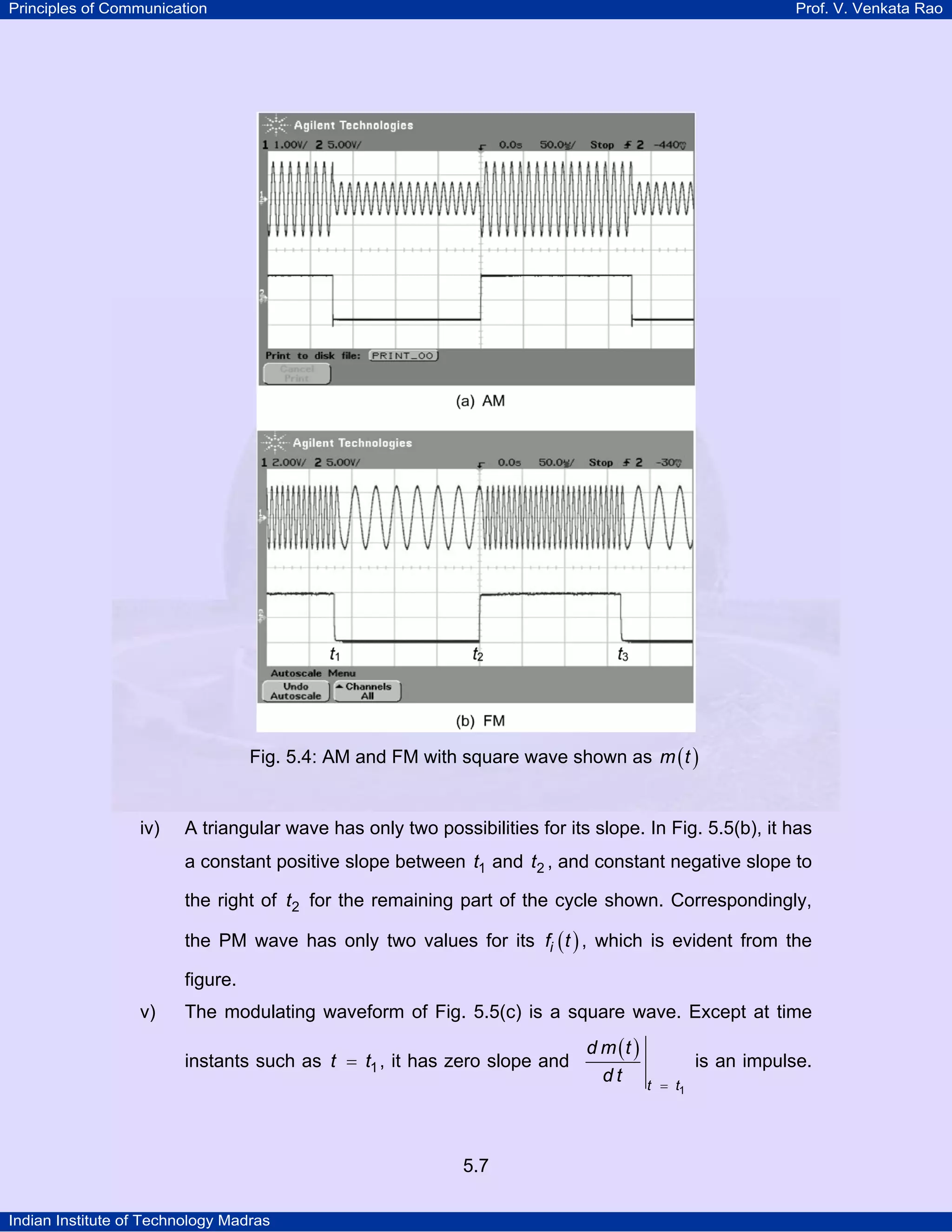 Principles of Communication Prof. V. Venkata Rao
Indian Institute of Technology Madras
5.7
Fig. 5.4: AM and FM with square wave shown as ( )m t
iv) A triangular wave has only two possibilities for its slope. In Fig. 5.5(b), it has
a constant positive slope between t1 and t2 , and constant negative slope to
the right of t2 for the remaining part of the cycle shown. Correspondingly,
the PM wave has only two values for its ( )if t , which is evident from the
figure.
v) The modulating waveform of Fig. 5.5(c) is a square wave. Except at time
instants such as t t1= , it has zero slope and
( )
t t
d m t
d t
1=
is an impulse.
 