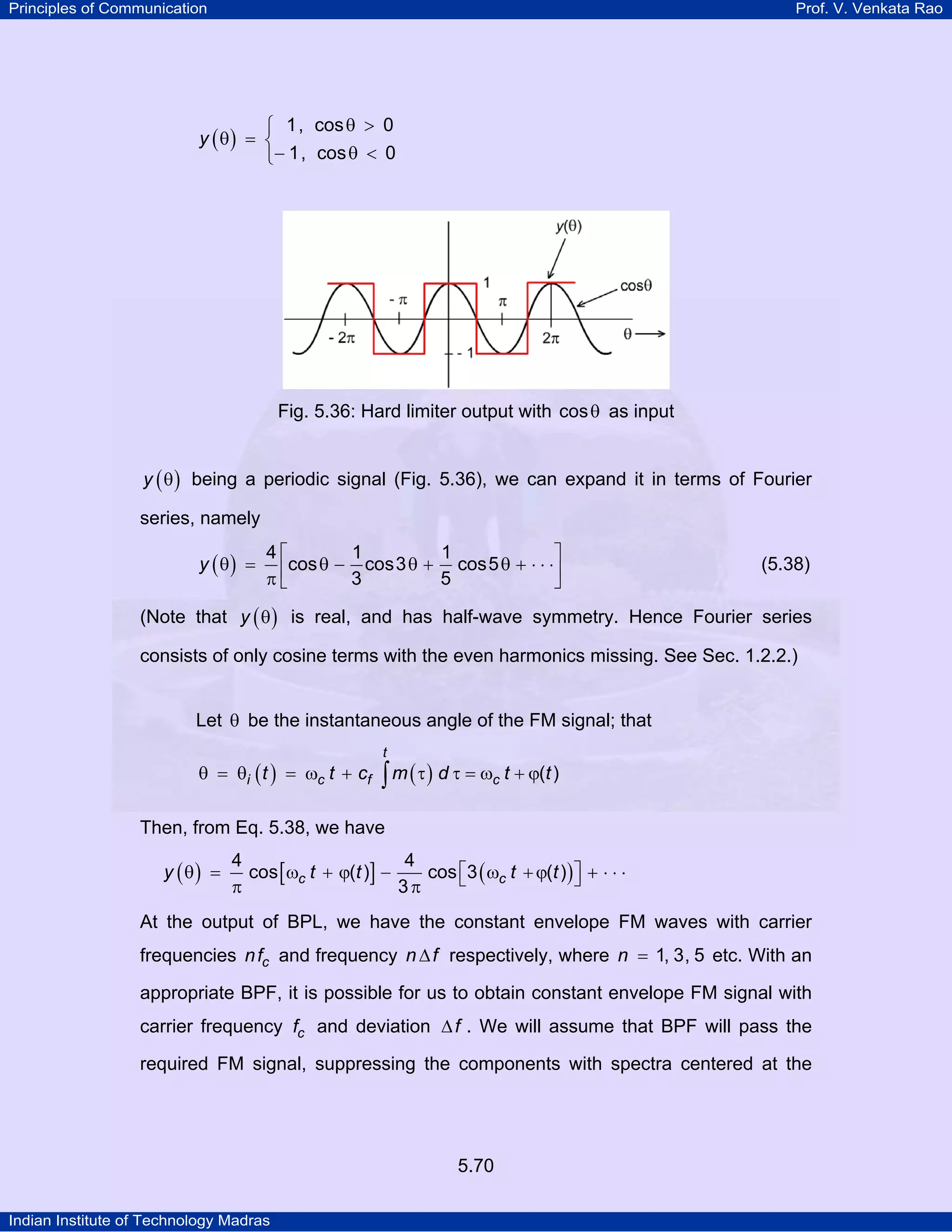 Principles of Communication Prof. V. Venkata Rao
Indian Institute of Technology Madras
5.70
( )y
1, cos 0
1, cos 0
θ >⎧
θ = ⎨
− θ <⎩
Fig. 5.36: Hard limiter output with cosθ as input
( )y θ being a periodic signal (Fig. 5.36), we can expand it in terms of Fourier
series, namely
( )y
4 1 1
cos cos3 cos5
3 5
⎡ ⎤
θ = θ − θ + θ + ⋅ ⋅ ⋅⎢ ⎥π ⎣ ⎦
(5.38)
(Note that ( )y θ is real, and has half-wave symmetry. Hence Fourier series
consists of only cosine terms with the even harmonics missing. See Sec. 1.2.2.)
Let θ be the instantaneous angle of the FM signal; that
( ) ( )θ = θ = ω + τ τ = ω + ϕ∫
t
i c f ct t c m d t t( )
Then, from Eq. 5.38, we have
( ) [ ] ( )⎡ ⎤θ = ω + ϕ − ω +ϕ + ⋅ ⋅ ⋅⎣ ⎦π π
c cy t t t t
4 4
cos ( ) cos 3 ( )
3
At the output of BPL, we have the constant envelope FM waves with carrier
frequencies cnf and frequency n f∆ respectively, where n 1, 3, 5= etc. With an
appropriate BPF, it is possible for us to obtain constant envelope FM signal with
carrier frequency cf and deviation f∆ . We will assume that BPF will pass the
required FM signal, suppressing the components with spectra centered at the
 