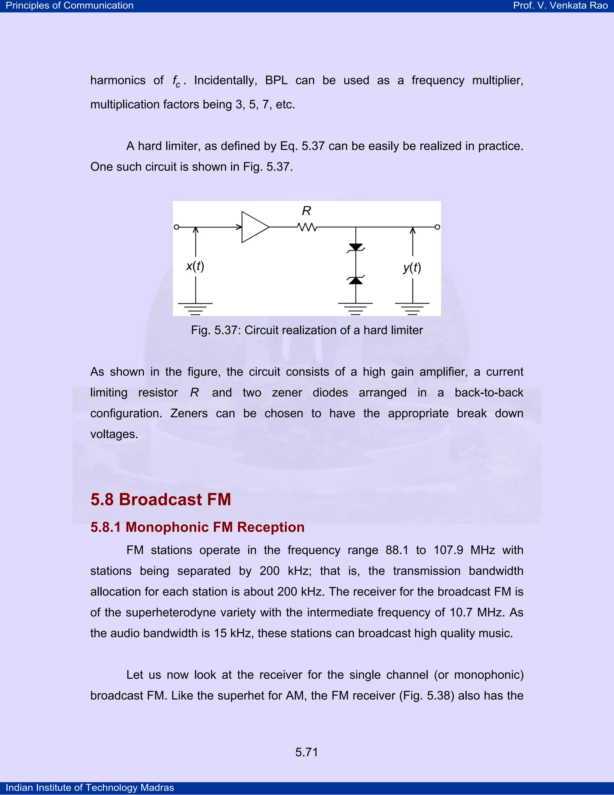 Principles of Communication Prof. V. Venkata Rao
Indian Institute of Technology Madras
5.71
harmonics of cf . Incidentally, BPL can be used as a frequency multiplier,
multiplication factors being 3, 5, 7, etc.
A hard limiter, as defined by Eq. 5.37 can be easily be realized in practice.
One such circuit is shown in Fig. 5.37.
Fig. 5.37: Circuit realization of a hard limiter
As shown in the figure, the circuit consists of a high gain amplifier, a current
limiting resistor R and two zener diodes arranged in a back-to-back
configuration. Zeners can be chosen to have the appropriate break down
voltages.
5.8 Broadcast FM
5.8.1 Monophonic FM Reception
FM stations operate in the frequency range 88.1 to 107.9 MHz with
stations being separated by 200 kHz; that is, the transmission bandwidth
allocation for each station is about 200 kHz. The receiver for the broadcast FM is
of the superheterodyne variety with the intermediate frequency of 10.7 MHz. As
the audio bandwidth is 15 kHz, these stations can broadcast high quality music.
Let us now look at the receiver for the single channel (or monophonic)
broadcast FM. Like the superhet for AM, the FM receiver (Fig. 5.38) also has the
 