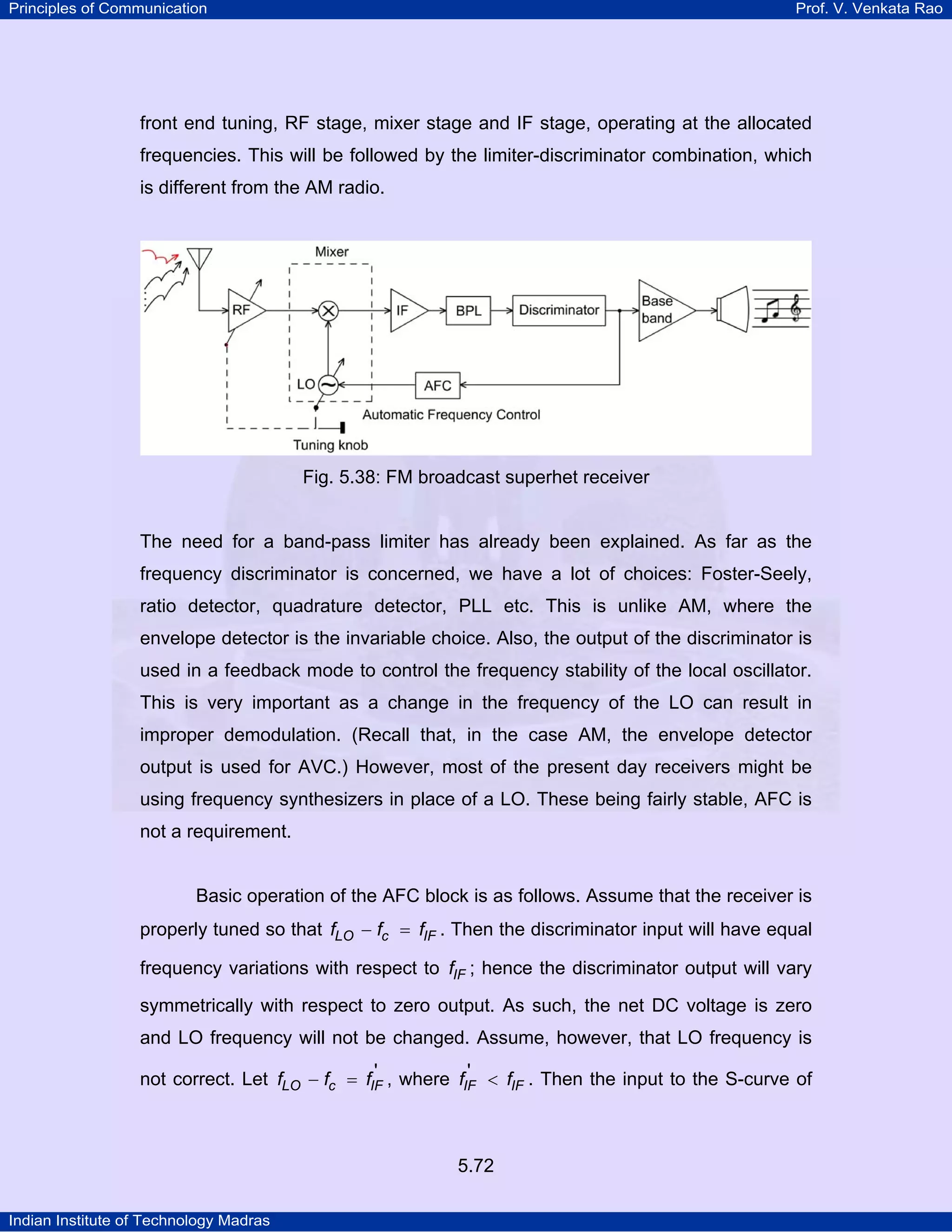 Principles of Communication Prof. V. Venkata Rao
Indian Institute of Technology Madras
5.72
front end tuning, RF stage, mixer stage and IF stage, operating at the allocated
frequencies. This will be followed by the limiter-discriminator combination, which
is different from the AM radio.
Fig. 5.38: FM broadcast superhet receiver
The need for a band-pass limiter has already been explained. As far as the
frequency discriminator is concerned, we have a lot of choices: Foster-Seely,
ratio detector, quadrature detector, PLL etc. This is unlike AM, where the
envelope detector is the invariable choice. Also, the output of the discriminator is
used in a feedback mode to control the frequency stability of the local oscillator.
This is very important as a change in the frequency of the LO can result in
improper demodulation. (Recall that, in the case AM, the envelope detector
output is used for AVC.) However, most of the present day receivers might be
using frequency synthesizers in place of a LO. These being fairly stable, AFC is
not a requirement.
Basic operation of the AFC block is as follows. Assume that the receiver is
properly tuned so that LO c IFf f f− = . Then the discriminator input will have equal
frequency variations with respect to IFf ; hence the discriminator output will vary
symmetrically with respect to zero output. As such, the net DC voltage is zero
and LO frequency will not be changed. Assume, however, that LO frequency is
not correct. Let LO c IFf f f '− = , where IF IFf f' < . Then the input to the S-curve of
 