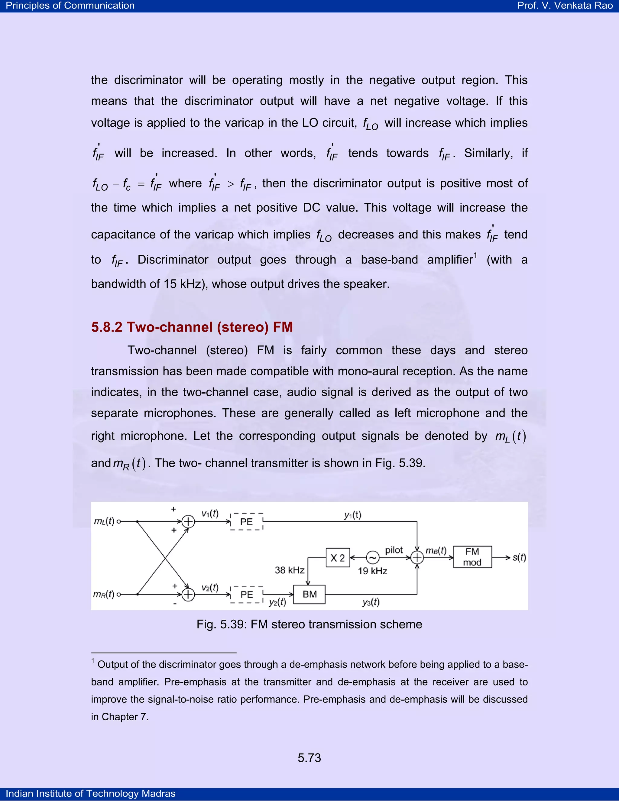 Principles of Communication Prof. V. Venkata Rao
Indian Institute of Technology Madras
5.73
the discriminator will be operating mostly in the negative output region. This
means that the discriminator output will have a net negative voltage. If this
voltage is applied to the varicap in the LO circuit, LOf will increase which implies
IFf ' will be increased. In other words, IFf ' tends towards IFf . Similarly, if
LO c IFf f f '− = where IF IFf f' > , then the discriminator output is positive most of
the time which implies a net positive DC value. This voltage will increase the
capacitance of the varicap which implies LOf decreases and this makes IFf ' tend
to IFf . Discriminator output goes through a base-band amplifier1
(with a
bandwidth of 15 kHz), whose output drives the speaker.
5.8.2 Two-channel (stereo) FM
Two-channel (stereo) FM is fairly common these days and stereo
transmission has been made compatible with mono-aural reception. As the name
indicates, in the two-channel case, audio signal is derived as the output of two
separate microphones. These are generally called as left microphone and the
right microphone. Let the corresponding output signals be denoted by ( )Lm t
and ( )Rm t . The two- channel transmitter is shown in Fig. 5.39.
Fig. 5.39: FM stereo transmission scheme
1
Output of the discriminator goes through a de-emphasis network before being applied to a base-
band amplifier. Pre-emphasis at the transmitter and de-emphasis at the receiver are used to
improve the signal-to-noise ratio performance. Pre-emphasis and de-emphasis will be discussed
in Chapter 7.
 