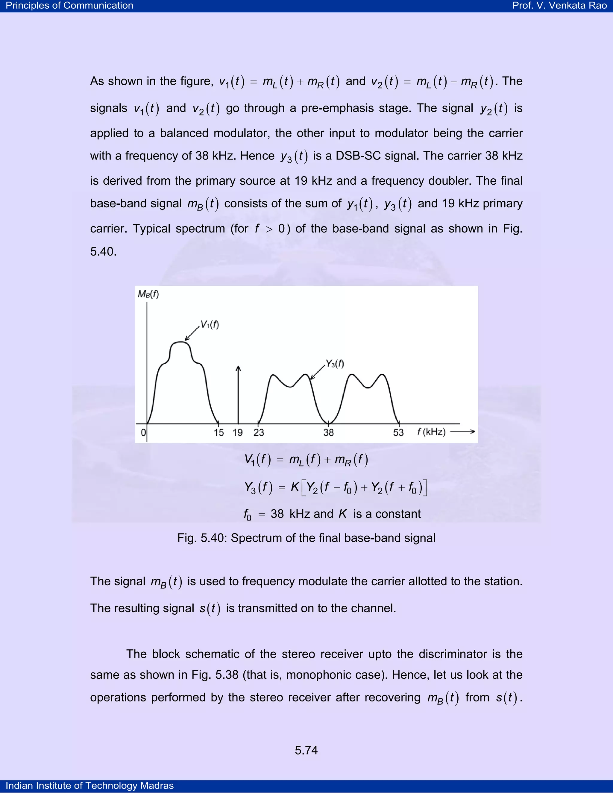 Principles of Communication Prof. V. Venkata Rao
Indian Institute of Technology Madras
5.74
As shown in the figure, ( ) ( ) ( )L Rv t m t m t1 = + and ( ) ( ) ( )L Rv t m t m t2 = − . The
signals ( )v t1 and ( )v t2 go through a pre-emphasis stage. The signal ( )y t2 is
applied to a balanced modulator, the other input to modulator being the carrier
with a frequency of 38 kHz. Hence ( )y t3 is a DSB-SC signal. The carrier 38 kHz
is derived from the primary source at 19 kHz and a frequency doubler. The final
base-band signal ( )Bm t consists of the sum of ( )y t1 , ( )y t3 and 19 kHz primary
carrier. Typical spectrum (for f 0> ) of the base-band signal as shown in Fig.
5.40.
( ) ( ) ( )L RV f m f m f1 = +
( ) ( ) ( )Y f K Y f f Y f f3 2 0 2 0⎡ ⎤= − + +⎣ ⎦
f0 38= kHz and K is a constant
Fig. 5.40: Spectrum of the final base-band signal
The signal ( )Bm t is used to frequency modulate the carrier allotted to the station.
The resulting signal ( )s t is transmitted on to the channel.
The block schematic of the stereo receiver upto the discriminator is the
same as shown in Fig. 5.38 (that is, monophonic case). Hence, let us look at the
operations performed by the stereo receiver after recovering ( )Bm t from ( )s t .
 