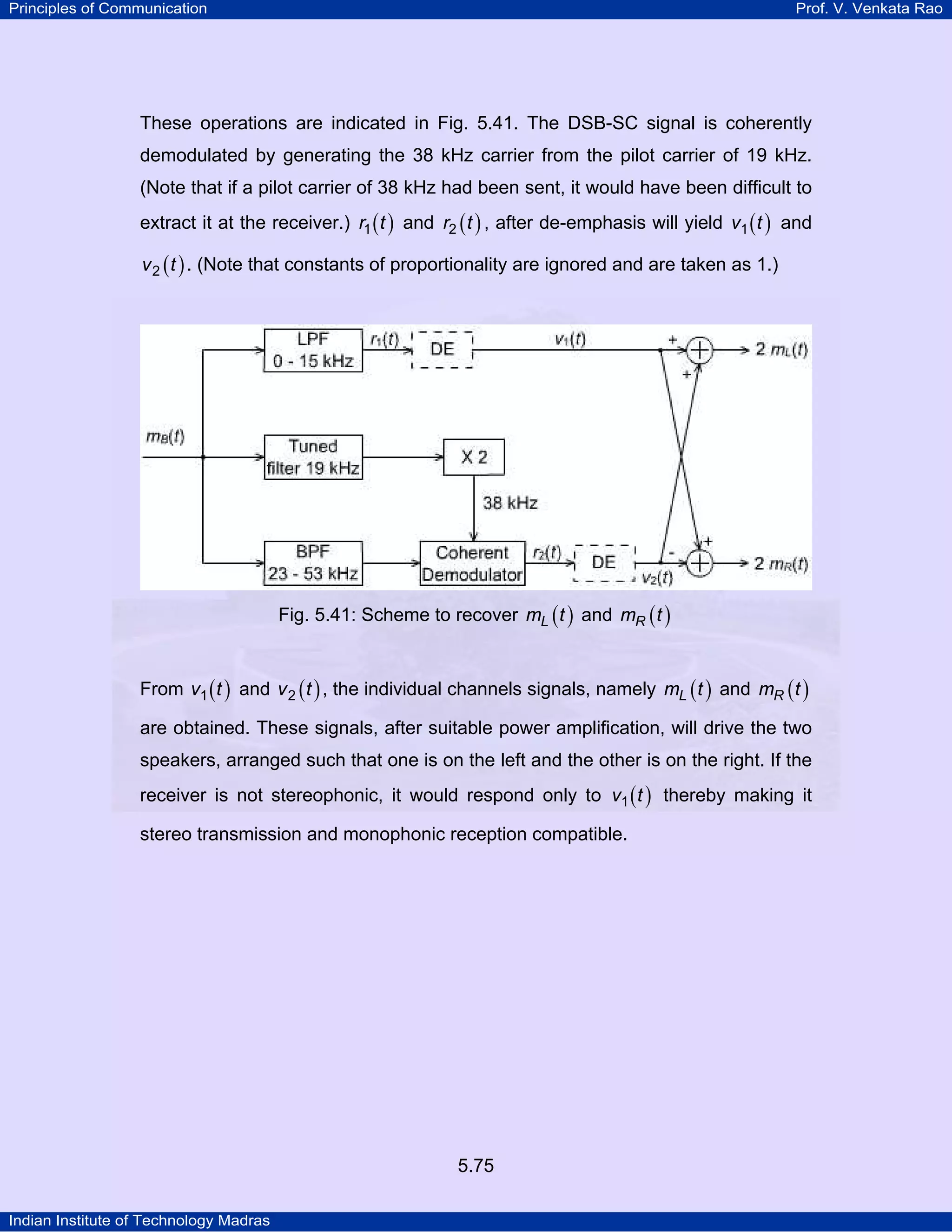 Principles of Communication Prof. V. Venkata Rao
Indian Institute of Technology Madras
5.75
These operations are indicated in Fig. 5.41. The DSB-SC signal is coherently
demodulated by generating the 38 kHz carrier from the pilot carrier of 19 kHz.
(Note that if a pilot carrier of 38 kHz had been sent, it would have been difficult to
extract it at the receiver.) ( )r t1 and ( )r t2 , after de-emphasis will yield ( )v t1 and
( )v t2 . (Note that constants of proportionality are ignored and are taken as 1.)
Fig. 5.41: Scheme to recover ( )Lm t and ( )Rm t
From ( )v t1 and ( )v t2 , the individual channels signals, namely ( )Lm t and ( )Rm t
are obtained. These signals, after suitable power amplification, will drive the two
speakers, arranged such that one is on the left and the other is on the right. If the
receiver is not stereophonic, it would respond only to ( )v t1 thereby making it
stereo transmission and monophonic reception compatible.
 