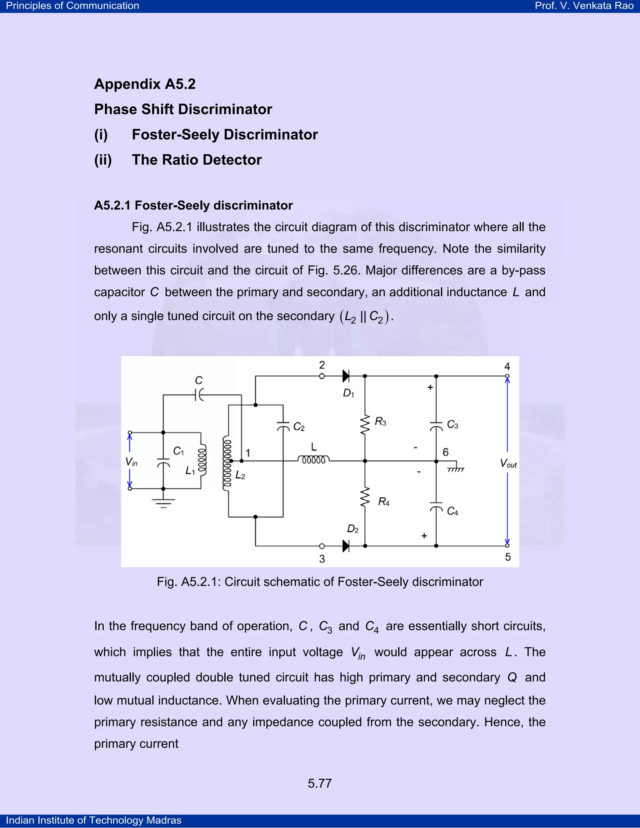 Principles of Communication Prof. V. Venkata Rao
Indian Institute of Technology Madras
5.77
Appendix A5.2
Phase Shift Discriminator
(i) Foster-Seely Discriminator
(ii) The Ratio Detector
A5.2.1 Foster-Seely discriminator
Fig. A5.2.1 illustrates the circuit diagram of this discriminator where all the
resonant circuits involved are tuned to the same frequency. Note the similarity
between this circuit and the circuit of Fig. 5.26. Major differences are a by-pass
capacitor C between the primary and secondary, an additional inductance L and
only a single tuned circuit on the secondary ( )L C2 2|| .
Fig. A5.2.1: Circuit schematic of Foster-Seely discriminator
In the frequency band of operation, C , C3 and C4 are essentially short circuits,
which implies that the entire input voltage inV would appear across L . The
mutually coupled double tuned circuit has high primary and secondary Q and
low mutual inductance. When evaluating the primary current, we may neglect the
primary resistance and any impedance coupled from the secondary. Hence, the
primary current
 