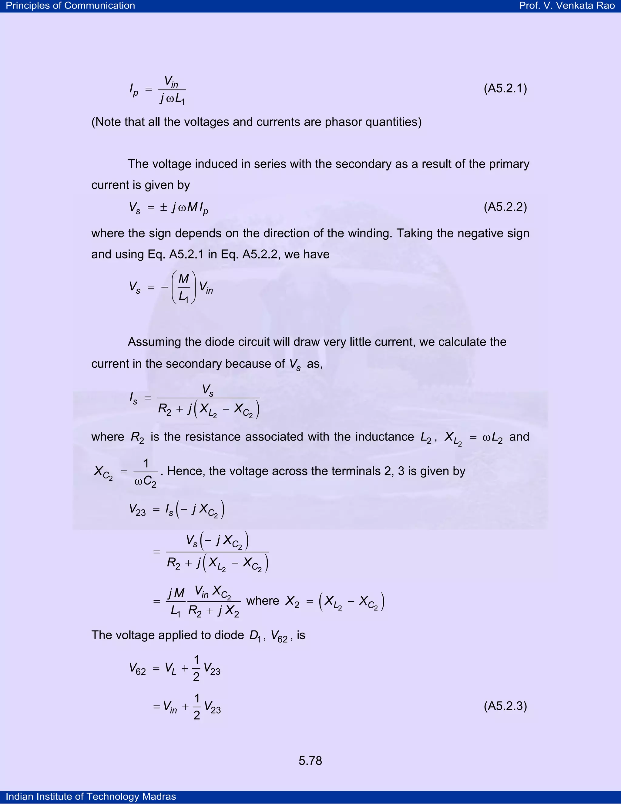 Principles of Communication Prof. V. Venkata Rao
Indian Institute of Technology Madras
5.78
in
p
V
I
j L1
=
ω
(A5.2.1)
(Note that all the voltages and currents are phasor quantities)
The voltage induced in series with the secondary as a result of the primary
current is given by
s pV j M I= ± ω (A5.2.2)
where the sign depends on the direction of the winding. Taking the negative sign
and using Eq. A5.2.1 in Eq. A5.2.2, we have
s in
M
V V
L1
⎛ ⎞
= − ⎜ ⎟
⎝ ⎠
Assuming the diode circuit will draw very little current, we calculate the
current in the secondary because of sV as,
( )
s
s
L C
V
I
R j X X2 22
=
+ −
where R2 is the resistance associated with the inductance L2 , LX L2 2= ω and
CX
C2
2
1
=
ω
. Hence, the voltage across the terminals 2, 3 is given by
( )s CV I j X 223 = −
( )
( )
s C
L C
V j X
R j X X
2
2 22
−
=
+ −
in CV Xj M
L R j X
2
1 2 2
=
+
where ( )L CX X X2 22 = −
The voltage applied to diode D1, V62 , is
LV V V62 23
1
2
= +
inV V23
1
2
= + (A5.2.3)
 