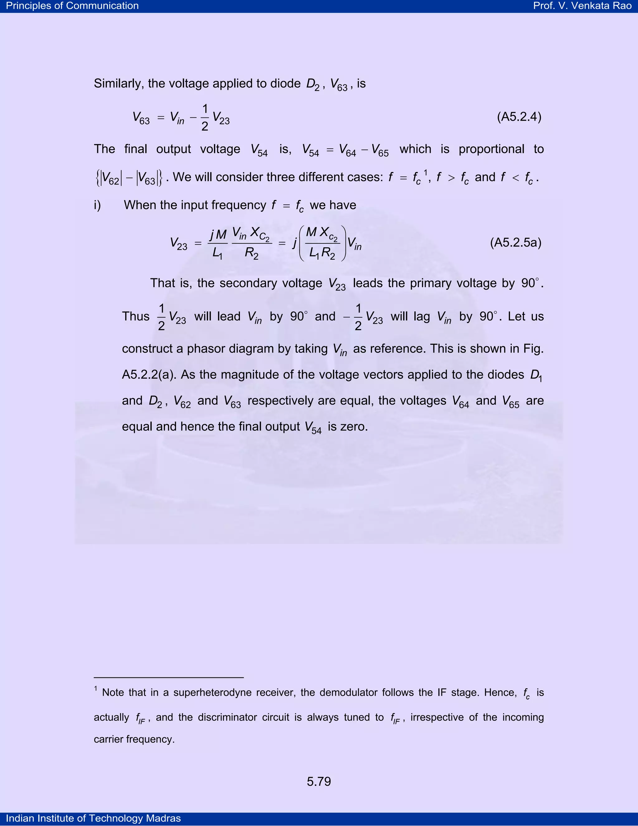 Principles of Communication Prof. V. Venkata Rao
Indian Institute of Technology Madras
5.79
Similarly, the voltage applied to diode D2 , V63 , is
= −inV V V63 23
1
2
(A5.2.4)
The final output voltage V54 is, V V V54 64 65= − which is proportional to
{ }V V62 63− . We will consider three different cases: cf f= 1
, cf f> and cf f< .
i) When the input frequency cf f= we have
in C c
in
V X M Xj M
V j V
L R L R
2 2
23
1 2 1 2
⎛ ⎞
= = ⎜ ⎟⎜ ⎟
⎝ ⎠
(A5.2.5a)
That is, the secondary voltage V23 leads the primary voltage by 90 .
Thus V23
1
2
will lead inV by 90 and V23
1
2
− will lag inV by 90 . Let us
construct a phasor diagram by taking inV as reference. This is shown in Fig.
A5.2.2(a). As the magnitude of the voltage vectors applied to the diodes D1
and D2 , V62 and V63 respectively are equal, the voltages V64 and V65 are
equal and hence the final output V54 is zero.
1
Note that in a superheterodyne receiver, the demodulator follows the IF stage. Hence, cf is
actually IFf , and the discriminator circuit is always tuned to IFf , irrespective of the incoming
carrier frequency.
 