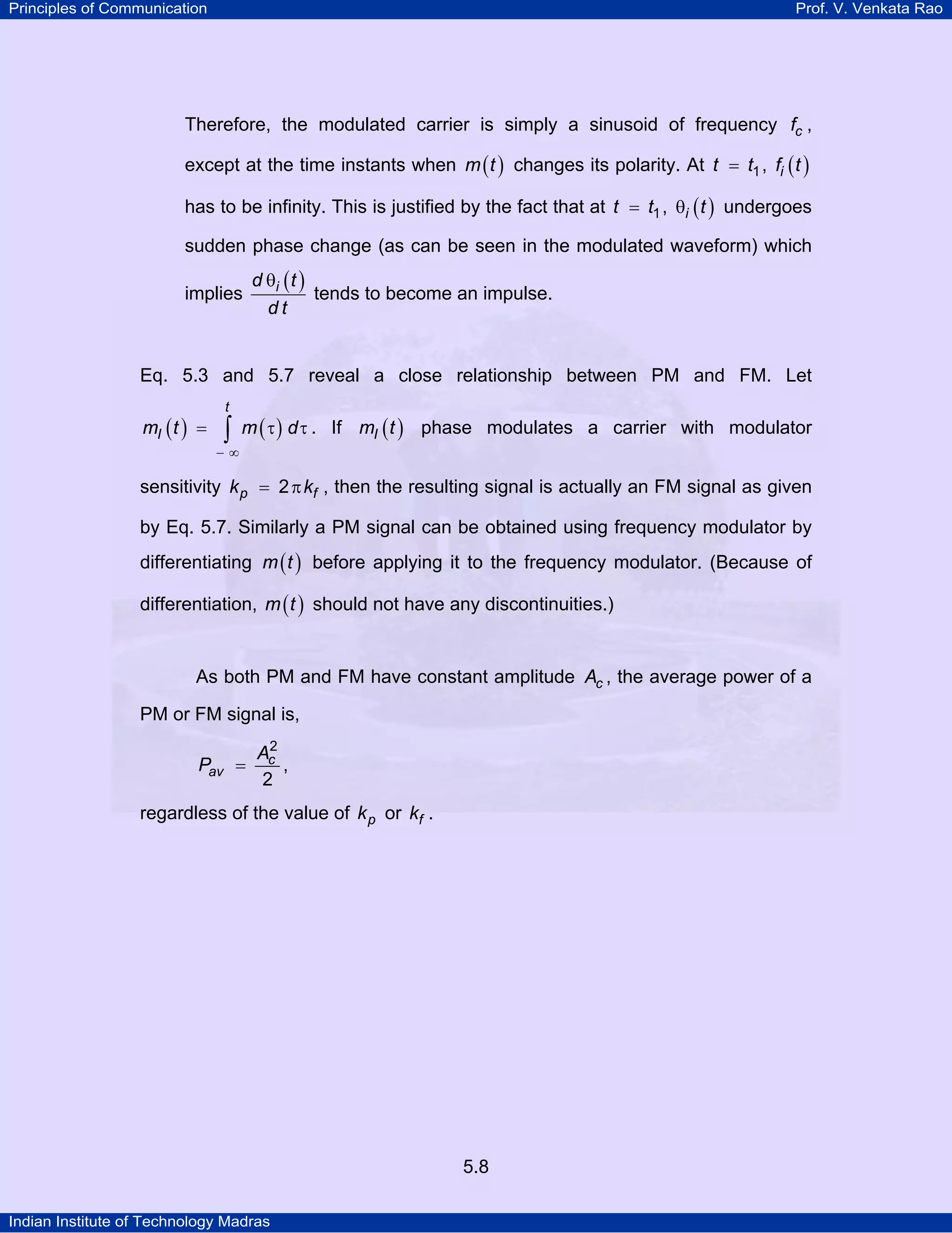 Principles of Communication Prof. V. Venkata Rao
Indian Institute of Technology Madras
5.8
Therefore, the modulated carrier is simply a sinusoid of frequency cf ,
except at the time instants when ( )m t changes its polarity. At t t1= , ( )if t
has to be infinity. This is justified by the fact that at t t1= , ( )i tθ undergoes
sudden phase change (as can be seen in the modulated waveform) which
implies
( )id t
d t
θ
tends to become an impulse.
Eq. 5.3 and 5.7 reveal a close relationship between PM and FM. Let
( ) ( )
t
Im t m d
− ∞
= τ τ∫ . If ( )Im t phase modulates a carrier with modulator
sensitivity p fk k2= π , then the resulting signal is actually an FM signal as given
by Eq. 5.7. Similarly a PM signal can be obtained using frequency modulator by
differentiating ( )m t before applying it to the frequency modulator. (Because of
differentiation, ( )m t should not have any discontinuities.)
As both PM and FM have constant amplitude cA , the average power of a
PM or FM signal is,
c
av
A
P
2
2
= ,
regardless of the value of pk or fk .
 