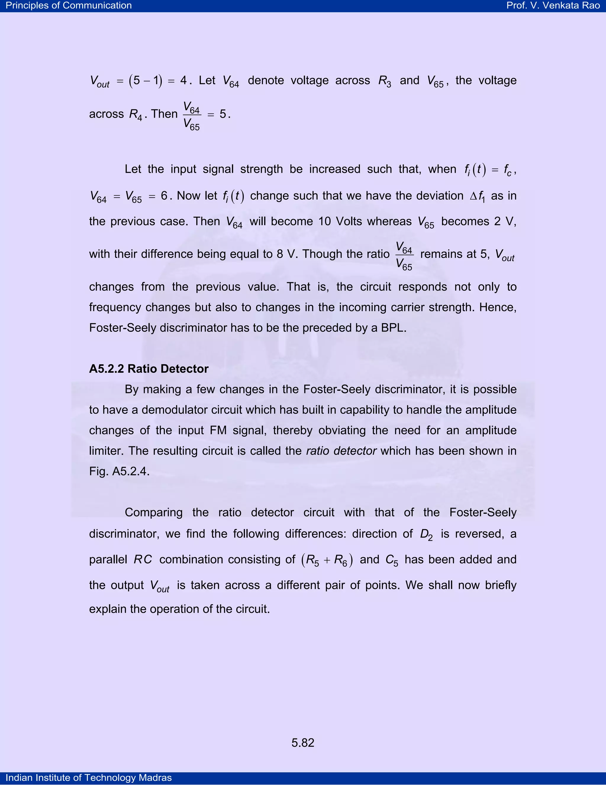 Principles of Communication Prof. V. Venkata Rao
Indian Institute of Technology Madras
5.82
( )outV 5 1 4= − = . Let V64 denote voltage across R3 and V65 , the voltage
across R4 . Then
V
V
64
65
5= .
Let the input signal strength be increased such that, when ( )i cf t f= ,
V V64 65 6= = . Now let ( )if t change such that we have the deviation f1∆ as in
the previous case. Then V64 will become 10 Volts whereas V65 becomes 2 V,
with their difference being equal to 8 V. Though the ratio
V
V
64
65
remains at 5, outV
changes from the previous value. That is, the circuit responds not only to
frequency changes but also to changes in the incoming carrier strength. Hence,
Foster-Seely discriminator has to be the preceded by a BPL.
A5.2.2 Ratio Detector
By making a few changes in the Foster-Seely discriminator, it is possible
to have a demodulator circuit which has built in capability to handle the amplitude
changes of the input FM signal, thereby obviating the need for an amplitude
limiter. The resulting circuit is called the ratio detector which has been shown in
Fig. A5.2.4.
Comparing the ratio detector circuit with that of the Foster-Seely
discriminator, we find the following differences: direction of D2 is reversed, a
parallel RC combination consisting of ( )R R5 6+ and C5 has been added and
the output outV is taken across a different pair of points. We shall now briefly
explain the operation of the circuit.
 