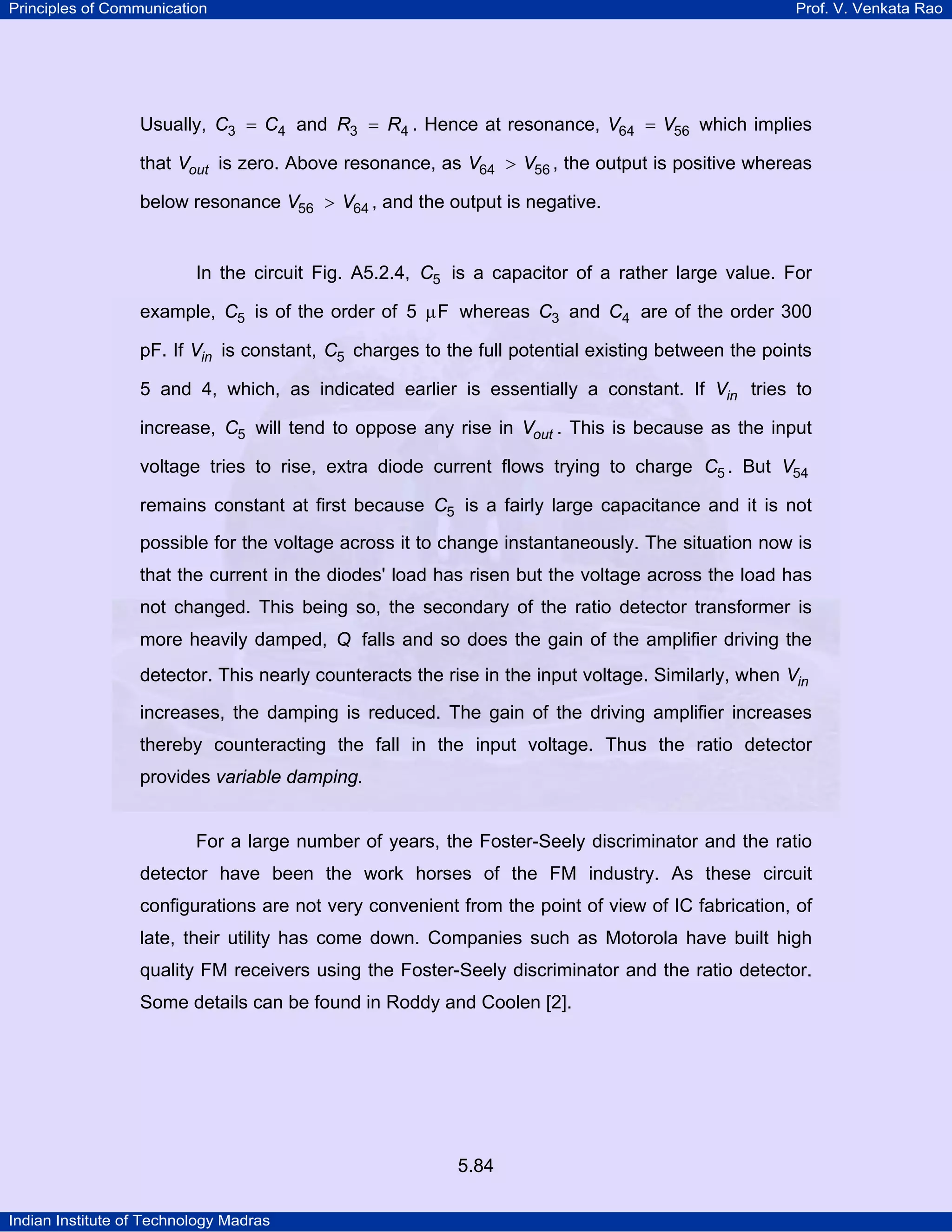 Principles of Communication Prof. V. Venkata Rao
Indian Institute of Technology Madras
5.84
Usually, C C3 4= and R R3 4= . Hence at resonance, V V64 56= which implies
that outV is zero. Above resonance, as V V64 56> , the output is positive whereas
below resonance V V56 64> , and the output is negative.
In the circuit Fig. A5.2.4, C5 is a capacitor of a rather large value. For
example, C5 is of the order of 5 Fµ whereas C3 and C4 are of the order 300
pF. If inV is constant, C5 charges to the full potential existing between the points
5 and 4, which, as indicated earlier is essentially a constant. If inV tries to
increase, C5 will tend to oppose any rise in outV . This is because as the input
voltage tries to rise, extra diode current flows trying to charge C5 . But V54
remains constant at first because C5 is a fairly large capacitance and it is not
possible for the voltage across it to change instantaneously. The situation now is
that the current in the diodes' load has risen but the voltage across the load has
not changed. This being so, the secondary of the ratio detector transformer is
more heavily damped, Q falls and so does the gain of the amplifier driving the
detector. This nearly counteracts the rise in the input voltage. Similarly, when inV
increases, the damping is reduced. The gain of the driving amplifier increases
thereby counteracting the fall in the input voltage. Thus the ratio detector
provides variable damping.
For a large number of years, the Foster-Seely discriminator and the ratio
detector have been the work horses of the FM industry. As these circuit
configurations are not very convenient from the point of view of IC fabrication, of
late, their utility has come down. Companies such as Motorola have built high
quality FM receivers using the Foster-Seely discriminator and the ratio detector.
Some details can be found in Roddy and Coolen [2].
 