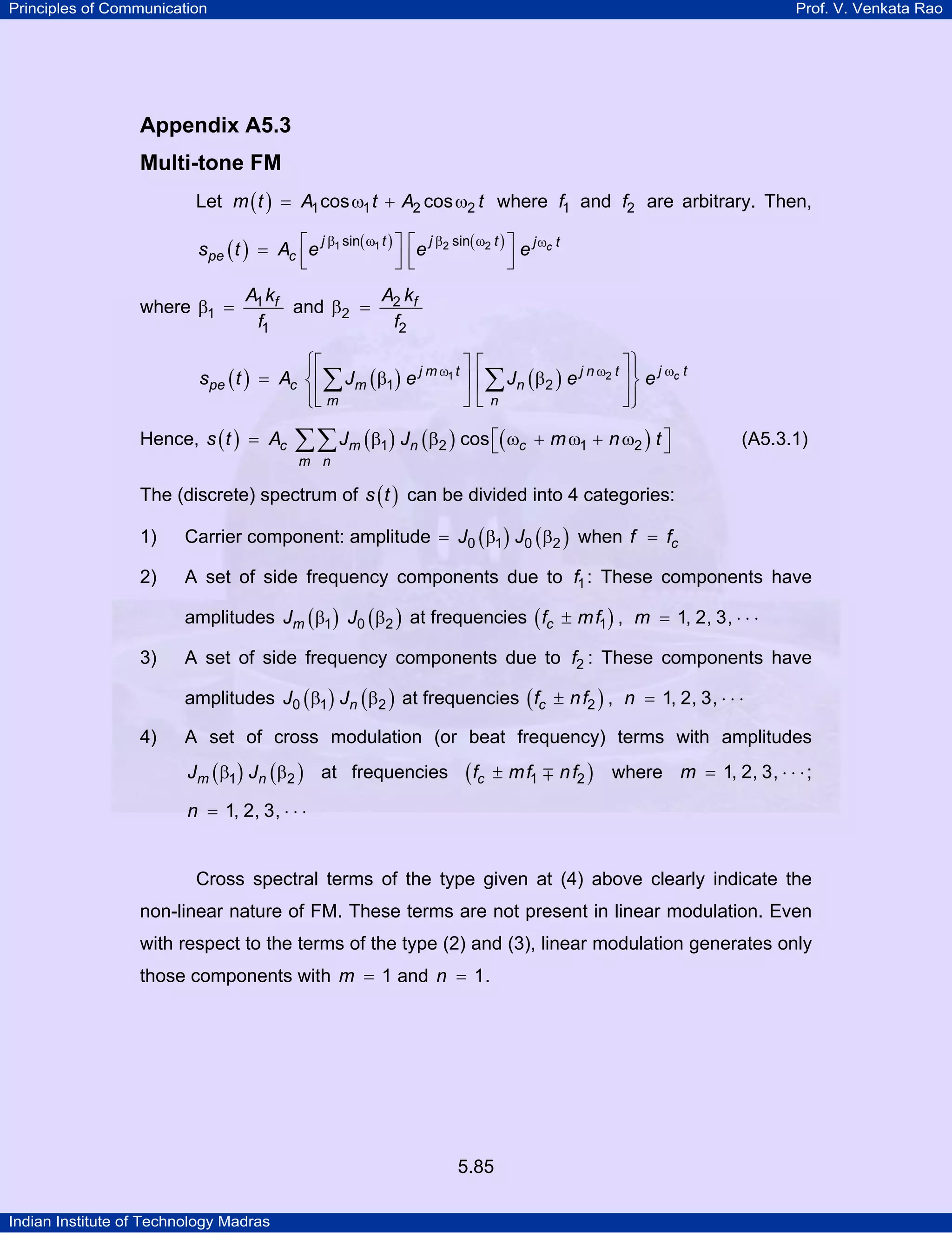 Principles of Communication Prof. V. Venkata Rao
Indian Institute of Technology Madras
5.85
Appendix A5.3
Multi-tone FM
Let ( )m t A t A t1 1 2 2cos cos= ω + ω where f1 and f2 are arbitrary. Then,
( ) ( ) ( ) cj t j t j t
pe cs t A e e e1 1 2 2sin sinβ ω β ω ω⎡ ⎤ ⎡ ⎤= ⎢ ⎥ ⎢ ⎥⎣ ⎦ ⎣ ⎦
where fA k
f
1
1
1
β = and fA k
f
2
2
2
β =
( ) ( ) ( ) cj tj m t j n t
pe c m n
m n
s t A J e J e e1 2
1 2
ωω ω
⎧ ⎫⎡ ⎤ ⎡ ⎤⎪ ⎪
= β β⎨ ⎬⎢ ⎥ ⎢ ⎥
⎪ ⎪⎣ ⎦ ⎣ ⎦⎩ ⎭
∑ ∑
Hence, ( ) ( ) ( ) ( )c m n c
m n
s t A J J m n t1 2 1 2cos⎡ ⎤= β β ω + ω + ω⎣ ⎦∑∑ (A5.3.1)
The (discrete) spectrum of ( )s t can be divided into 4 categories:
1) Carrier component: amplitude ( ) ( )J J0 1 0 2= β β when cf f=
2) A set of side frequency components due to f1: These components have
amplitudes ( ) ( )mJ J1 0 2β β at frequencies ( )cf mf m1 , 1, 2, 3,± = ⋅ ⋅ ⋅
3) A set of side frequency components due to f2 : These components have
amplitudes ( ) ( )nJ J0 1 2β β at frequencies ( )cf nf n2 , 1, 2, 3,± = ⋅ ⋅ ⋅
4) A set of cross modulation (or beat frequency) terms with amplitudes
( ) ( )m nJ J1 2β β at frequencies ( )cf mf nf1 2± ∓ where m 1, 2, 3,= ⋅ ⋅ ⋅;
n 1, 2, 3,= ⋅ ⋅ ⋅
Cross spectral terms of the type given at (4) above clearly indicate the
non-linear nature of FM. These terms are not present in linear modulation. Even
with respect to the terms of the type (2) and (3), linear modulation generates only
those components with m 1= and n 1= .
 