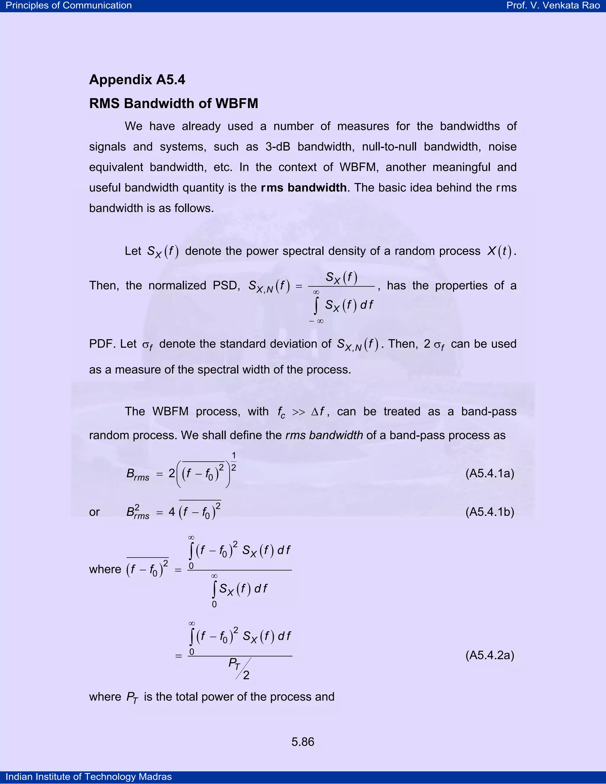 Principles of Communication Prof. V. Venkata Rao
Indian Institute of Technology Madras
5.86
Appendix A5.4
RMS Bandwidth of WBFM
We have already used a number of measures for the bandwidths of
signals and systems, such as 3-dB bandwidth, null-to-null bandwidth, noise
equivalent bandwidth, etc. In the context of WBFM, another meaningful and
useful bandwidth quantity is the rms bandwidth. The basic idea behind the rms
bandwidth is as follows.
Let ( )XS f denote the power spectral density of a random process ( )X t .
Then, the normalized PSD, ( )
( )
( )
X
X N
X
S f
S f
S f d f
, ∞
− ∞
=
∫
, has the properties of a
PDF. Let fσ denote the standard deviation of ( )X NS f, . Then, f2 σ can be used
as a measure of the spectral width of the process.
The WBFM process, with cf f>> ∆ , can be treated as a band-pass
random process. We shall define the rms bandwidth of a band-pass process as
( )rmsB f f
1
2 2
02⎛ ⎞= −⎜ ⎟
⎝ ⎠
(A5.4.1a)
or ( )rmsB f f
22
04= − (A5.4.1b)
where ( )
( ) ( )
( )
X
X
f f S f d f
f f
S f d f
2
0
2 0
0
0
∞
∞
−
− =
∫
∫
( ) ( )X
T
f f S f d f
P
2
0
0
2
∞
−
=
∫
(A5.4.2a)
where TP is the total power of the process and
 