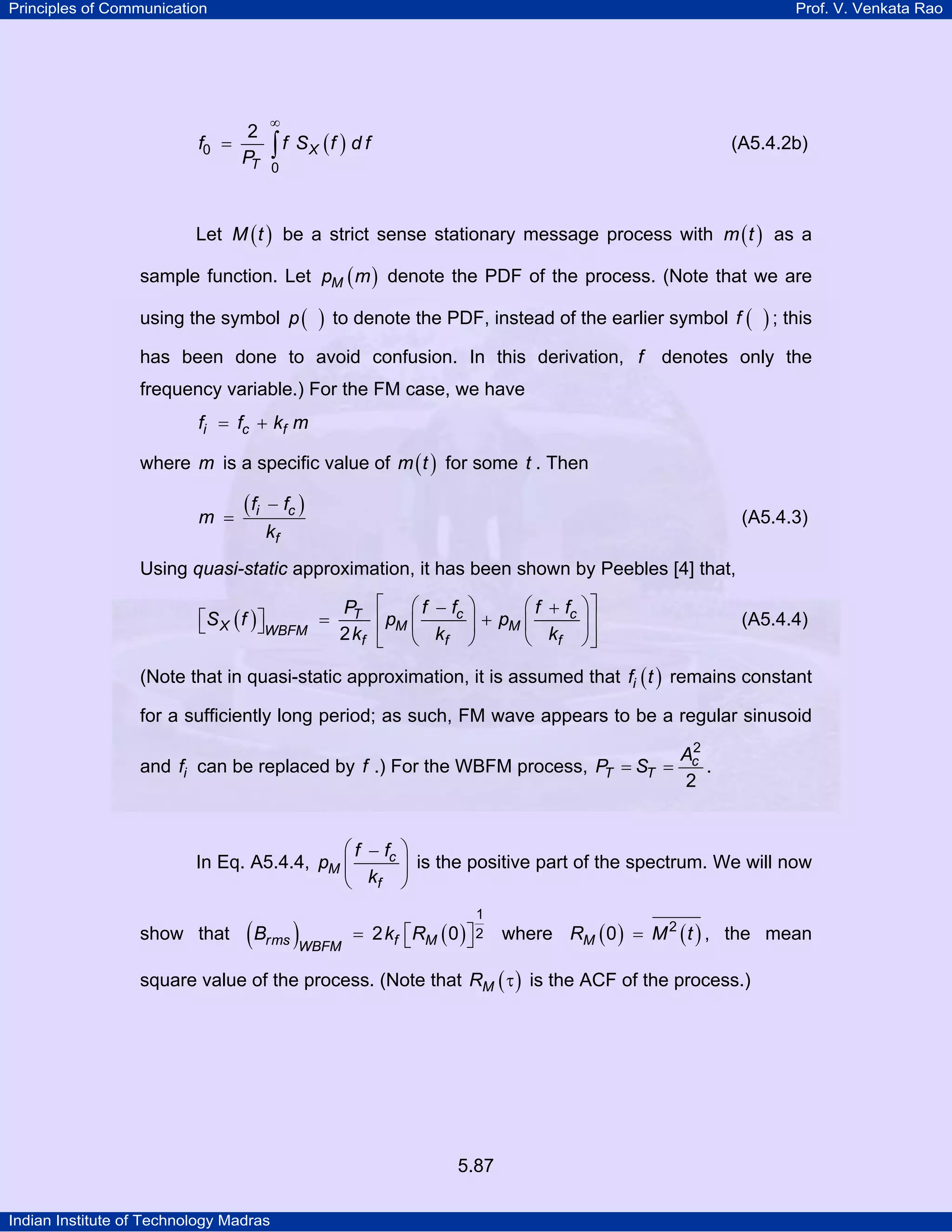 Principles of Communication Prof. V. Venkata Rao
Indian Institute of Technology Madras
5.87
( )X
T
f f S f d f
P0
0
2
∞
= ∫ (A5.4.2b)
Let ( )M t be a strict sense stationary message process with ( )m t as a
sample function. Let ( )Mp m denote the PDF of the process. (Note that we are
using the symbol ( )p to denote the PDF, instead of the earlier symbol ( )f ; this
has been done to avoid confusion. In this derivation, f denotes only the
frequency variable.) For the FM case, we have
i c ff f k m= +
where m is a specific value of ( )m t for some t . Then
( )i c
f
f f
m
k
−
= (A5.4.3)
Using quasi-static approximation, it has been shown by Peebles [4] that,
( ) c cT
X M MWBFM
f f f
f f f fP
S f p p
k k k2
⎡ ⎤⎛ ⎞ ⎛ ⎞− +
⎡ ⎤ = +⎢ ⎥⎜ ⎟ ⎜ ⎟⎣ ⎦
⎝ ⎠ ⎝ ⎠⎣ ⎦
(A5.4.4)
(Note that in quasi-static approximation, it is assumed that ( )if t remains constant
for a sufficiently long period; as such, FM wave appears to be a regular sinusoid
and if can be replaced by f .) For the WBFM process, c
T T
A
P S
2
2
= = .
In Eq. A5.4.4, c
M
f
f f
p
k
⎛ ⎞−
⎜ ⎟
⎝ ⎠
is the positive part of the spectrum. We will now
show that ( ) ( )rms f MWBFM
B k R
1
22 0⎡ ⎤= ⎣ ⎦ where ( ) ( )MR M t2
0 = , the mean
square value of the process. (Note that ( )MR τ is the ACF of the process.)
 