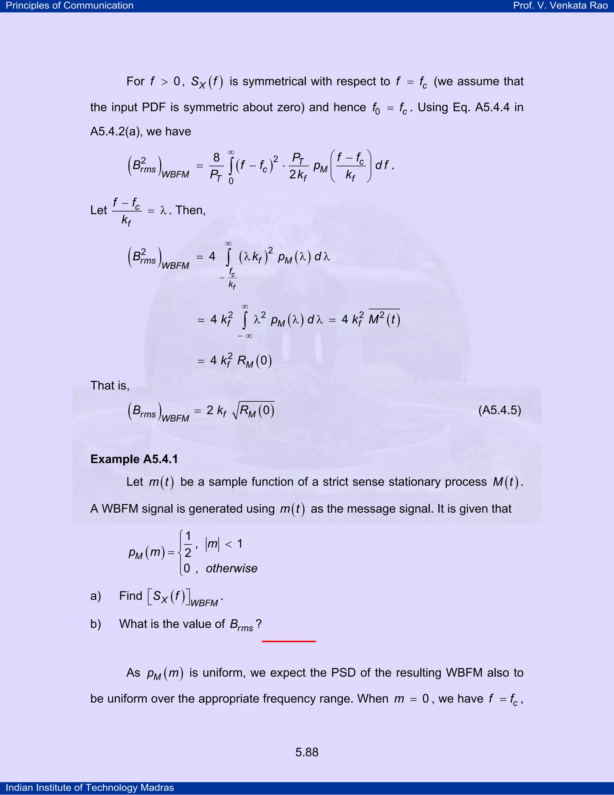 Principles of Communication Prof. V. Venkata Rao
Indian Institute of Technology Madras
5.88
For f 0> , ( )XS f is symmetrical with respect to cf f= (we assume that
the input PDF is symmetric about zero) and hence cf f0 = . Using Eq. A5.4.4 in
A5.4.2(a), we have
( ) ( ) cT
rms c M
WBFM T f f
f fP
B f f p d f
P k k
22
0
8
2
∞
⎛ ⎞−
= − ⋅ ⎜ ⎟
⎝ ⎠
∫ .
Let c
f
f f
k
−
= λ . Then,
( ) ( ) ( )
c
f
rms f M
WBFM
f
k
B k p d
22
4
∞
−
= λ λ λ∫
( ) ( )f M fk p d k M t2 2 2 2
4 4
∞
− ∞
λ λ λ =∫
( )f Mk R2
4 0=
That is,
( ) ( )rms f MWBFM
B k R2 0= (A5.4.5)
Example A5.4.1
Let ( )m t be a sample function of a strict sense stationary process ( )M t .
A WBFM signal is generated using ( )m t as the message signal. It is given that
( )M
m
p m
otherwise
1
, 1
2
0 ,
⎧
<⎪
= ⎨
⎪⎩
a) Find ( )X WBFM
S f⎡ ⎤⎣ ⎦ .
b) What is the value of rmsB ?
As ( )Mp m is uniform, we expect the PSD of the resulting WBFM also to
be uniform over the appropriate frequency range. When m 0= , we have cf f= ,
 