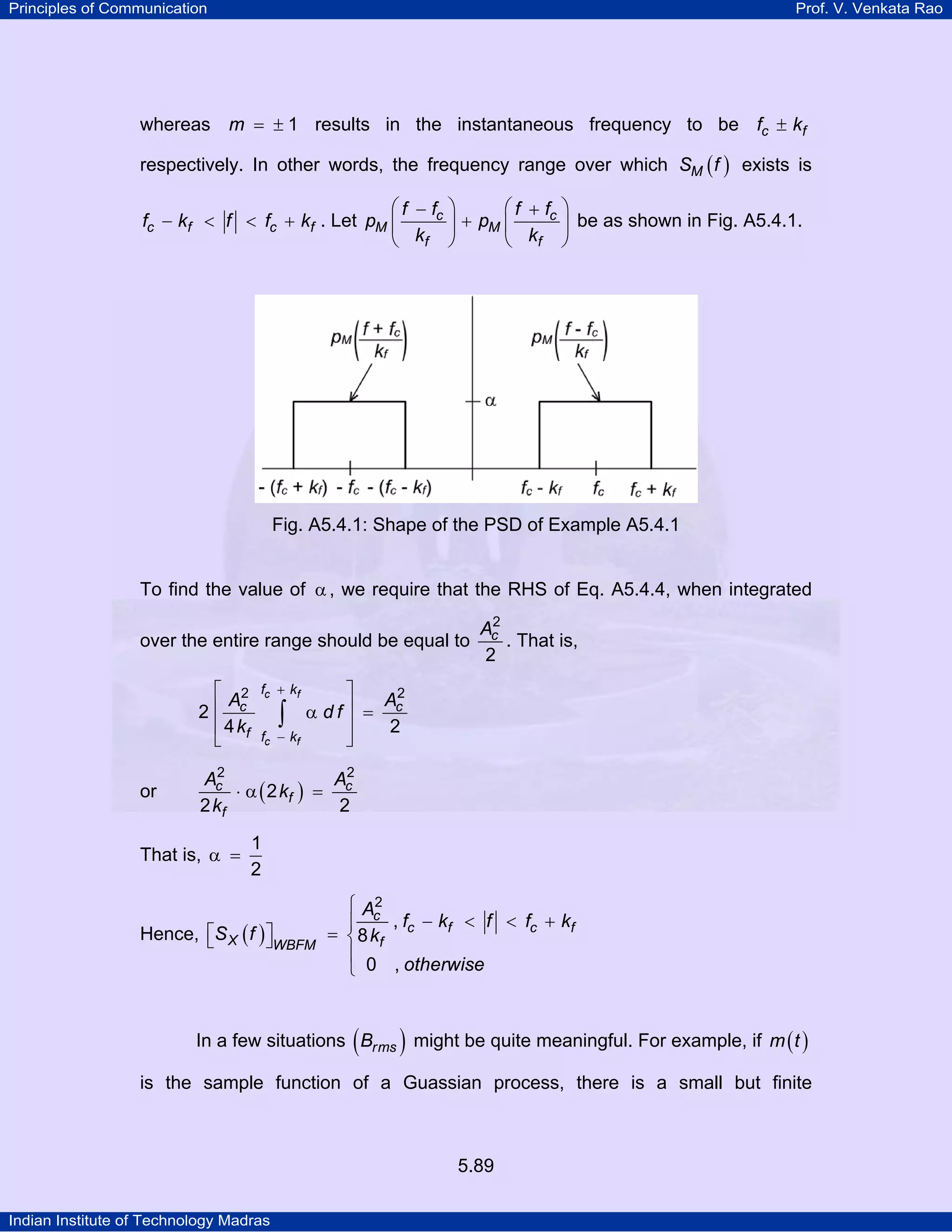 Principles of Communication Prof. V. Venkata Rao
Indian Institute of Technology Madras
5.89
whereas m 1= ± results in the instantaneous frequency to be c ff k±
respectively. In other words, the frequency range over which ( )MS f exists is
c f c ff k f f k− < < + . Let c c
M M
f f
f f f f
p p
k k
⎛ ⎞ ⎛ ⎞− +
+⎜ ⎟ ⎜ ⎟
⎝ ⎠ ⎝ ⎠
be as shown in Fig. A5.4.1.
Fig. A5.4.1: Shape of the PSD of Example A5.4.1
To find the value of α , we require that the RHS of Eq. A5.4.4, when integrated
over the entire range should be equal to cA2
2
. That is,
c f
c f
f k
c c
f f k
A A
d f
k
2 2
2
4 2
+
−
⎡ ⎤
⎢ ⎥α =
⎢ ⎥
⎣ ⎦
∫
or ( )c c
f
f
A A
k
k
2 2
2
2 2
⋅ α =
That is,
1
2
α =
Hence, ( )
c
c f c f
X fWBFM
A
f k f f k
S f k
otherwise
2
,
8
0 ,
⎧
− < < +⎪
⎡ ⎤ = ⎨⎣ ⎦
⎪
⎩
In a few situations ( )rmsB might be quite meaningful. For example, if ( )m t
is the sample function of a Guassian process, there is a small but finite
 