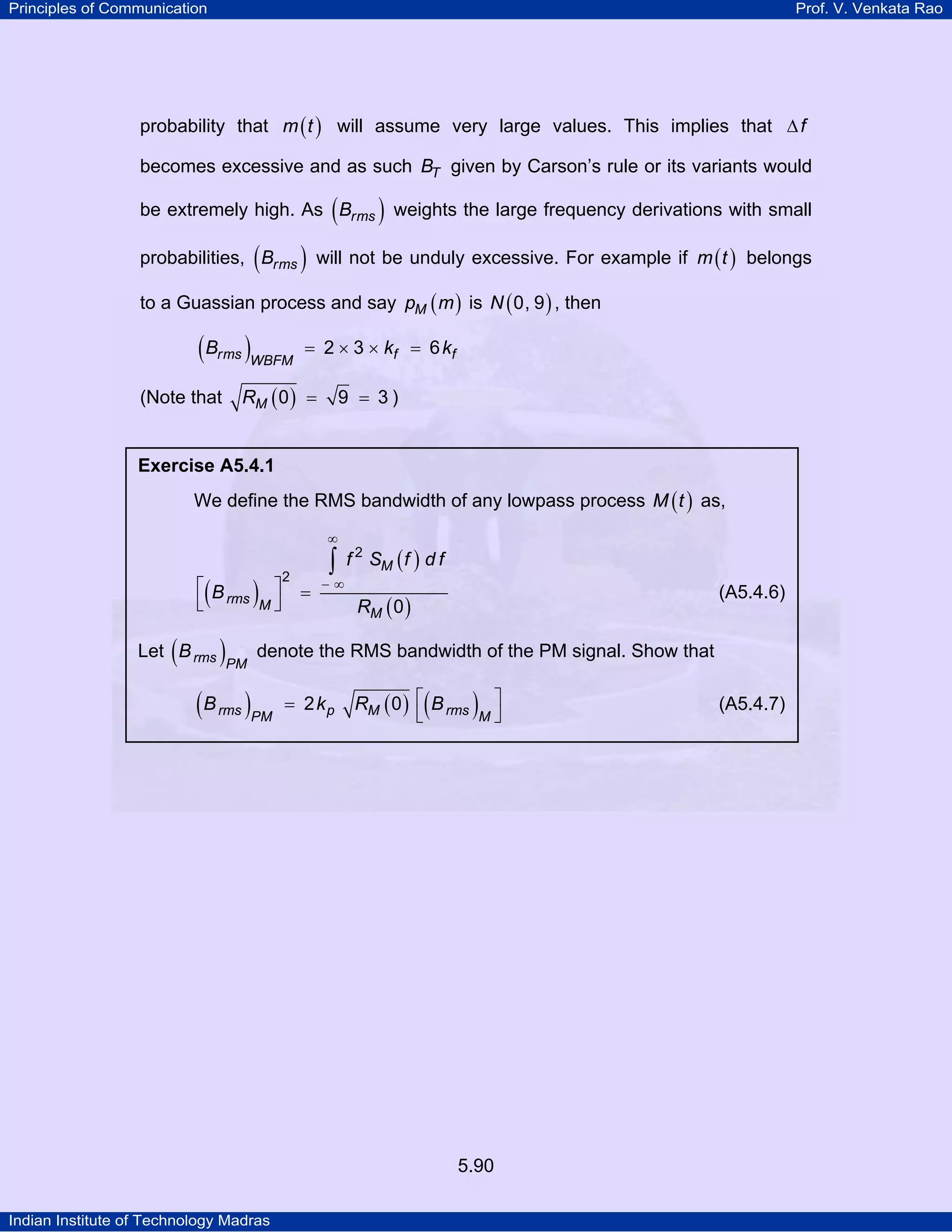 Principles of Communication Prof. V. Venkata Rao
Indian Institute of Technology Madras
5.90
probability that ( )m t will assume very large values. This implies that f∆
becomes excessive and as such TB given by Carson’s rule or its variants would
be extremely high. As ( )rmsB weights the large frequency derivations with small
probabilities, ( )rmsB will not be unduly excessive. For example if ( )m t belongs
to a Guassian process and say ( )Mp m is ( )N 0, 9 , then
( )rms f fWBFM
B k k2 3 6= × × =
(Note that ( )MR 0 9 3= = )
Exercise A5.4.1
We define the RMS bandwidth of any lowpass process ( )M t as,
( )
( )
( )
M
rms M
M
f S f d f
B
R
2
2
0
∞
− ∞⎡ ⎤ =
⎣ ⎦
∫
(A5.4.6)
Let ( )rms PM
B denote the RMS bandwidth of the PM signal. Show that
( ) ( ) ( )⎡ ⎤=
⎣ ⎦rms p M rmsPM M
B k R B2 0 (A5.4.7)
 