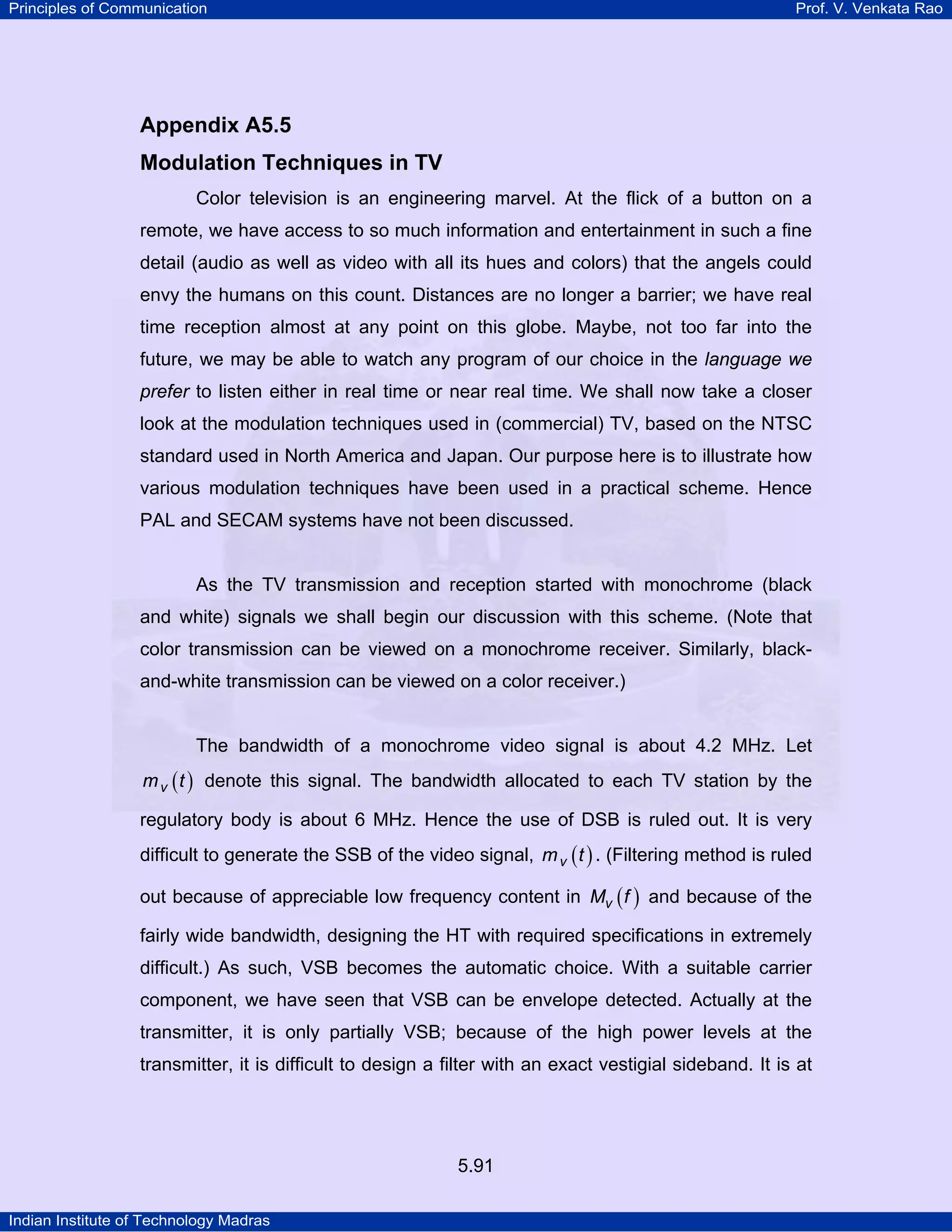Principles of Communication Prof. V. Venkata Rao
Indian Institute of Technology Madras
5.91
Appendix A5.5
Modulation Techniques in TV
Color television is an engineering marvel. At the flick of a button on a
remote, we have access to so much information and entertainment in such a fine
detail (audio as well as video with all its hues and colors) that the angels could
envy the humans on this count. Distances are no longer a barrier; we have real
time reception almost at any point on this globe. Maybe, not too far into the
future, we may be able to watch any program of our choice in the language we
prefer to listen either in real time or near real time. We shall now take a closer
look at the modulation techniques used in (commercial) TV, based on the NTSC
standard used in North America and Japan. Our purpose here is to illustrate how
various modulation techniques have been used in a practical scheme. Hence
PAL and SECAM systems have not been discussed.
As the TV transmission and reception started with monochrome (black
and white) signals we shall begin our discussion with this scheme. (Note that
color transmission can be viewed on a monochrome receiver. Similarly, black-
and-white transmission can be viewed on a color receiver.)
The bandwidth of a monochrome video signal is about 4.2 MHz. Let
( )vm t denote this signal. The bandwidth allocated to each TV station by the
regulatory body is about 6 MHz. Hence the use of DSB is ruled out. It is very
difficult to generate the SSB of the video signal, ( )vm t . (Filtering method is ruled
out because of appreciable low frequency content in ( )vM f and because of the
fairly wide bandwidth, designing the HT with required specifications in extremely
difficult.) As such, VSB becomes the automatic choice. With a suitable carrier
component, we have seen that VSB can be envelope detected. Actually at the
transmitter, it is only partially VSB; because of the high power levels at the
transmitter, it is difficult to design a filter with an exact vestigial sideband. It is at
 