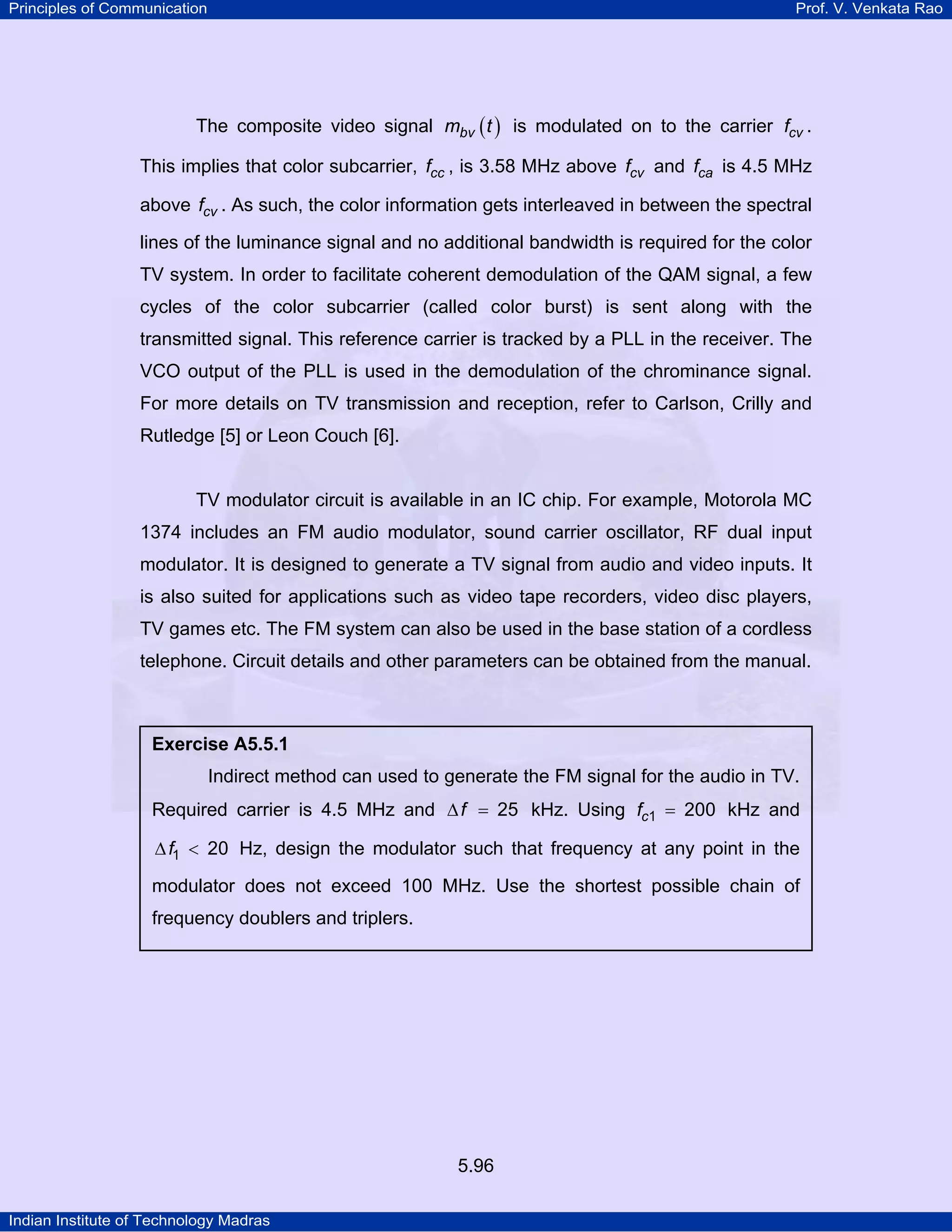 Principles of Communication Prof. V. Venkata Rao
Indian Institute of Technology Madras
5.96
The composite video signal ( )bvm t is modulated on to the carrier cvf .
This implies that color subcarrier, ccf , is 3.58 MHz above cvf and caf is 4.5 MHz
above cvf . As such, the color information gets interleaved in between the spectral
lines of the luminance signal and no additional bandwidth is required for the color
TV system. In order to facilitate coherent demodulation of the QAM signal, a few
cycles of the color subcarrier (called color burst) is sent along with the
transmitted signal. This reference carrier is tracked by a PLL in the receiver. The
VCO output of the PLL is used in the demodulation of the chrominance signal.
For more details on TV transmission and reception, refer to Carlson, Crilly and
Rutledge [5] or Leon Couch [6].
TV modulator circuit is available in an IC chip. For example, Motorola MC
1374 includes an FM audio modulator, sound carrier oscillator, RF dual input
modulator. It is designed to generate a TV signal from audio and video inputs. It
is also suited for applications such as video tape recorders, video disc players,
TV games etc. The FM system can also be used in the base station of a cordless
telephone. Circuit details and other parameters can be obtained from the manual.
Exercise A5.5.1
Indirect method can used to generate the FM signal for the audio in TV.
Required carrier is 4.5 MHz and f 25∆ = kHz. Using cf 1 200= kHz and
f1 20∆ < Hz, design the modulator such that frequency at any point in the
modulator does not exceed 100 MHz. Use the shortest possible chain of
frequency doublers and triplers.
 