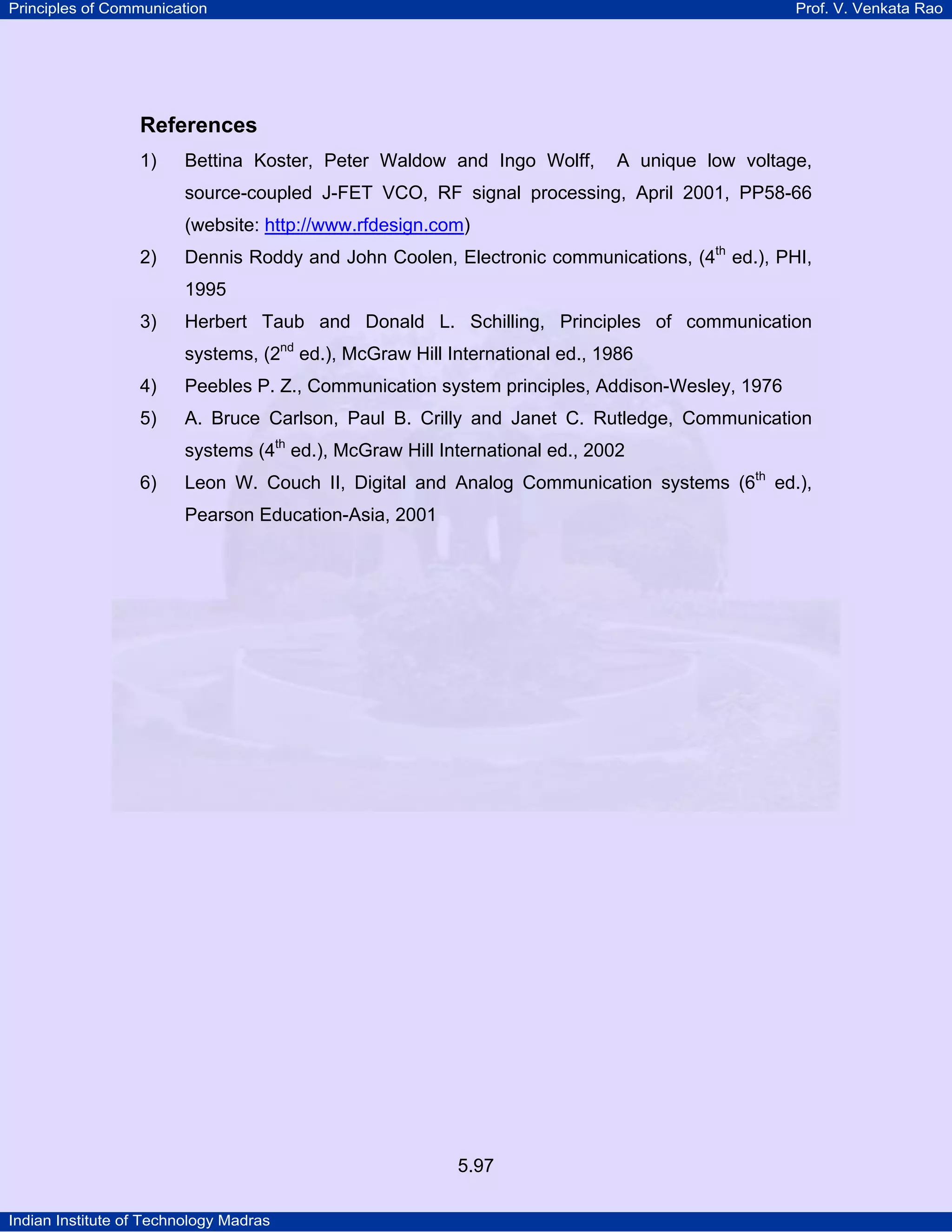 Principles of Communication Prof. V. Venkata Rao
Indian Institute of Technology Madras
5.97
References
1) Bettina Koster, Peter Waldow and Ingo Wolff, A unique low voltage,
source-coupled J-FET VCO, RF signal processing, April 2001, PP58-66
(website: http://www.rfdesign.com)
2) Dennis Roddy and John Coolen, Electronic communications, (4th
ed.), PHI,
1995
3) Herbert Taub and Donald L. Schilling, Principles of communication
systems, (2nd
ed.), McGraw Hill International ed., 1986
4) Peebles P. Z., Communication system principles, Addison-Wesley, 1976
5) A. Bruce Carlson, Paul B. Crilly and Janet C. Rutledge, Communication
systems (4th
ed.), McGraw Hill International ed., 2002
6) Leon W. Couch II, Digital and Analog Communication systems (6th
ed.),
Pearson Education-Asia, 2001
 