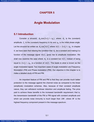 Principles of Communication Prof. V. Venkata Rao
Indian Institute of Technology Madras
5.1
CHAPTER 5
CHAPTER 5
Angle Modulation
5.1 Introduction
Consider a sinusoid, ( )c cA f t 0cos 2π + φ , where cA is the (constant)
amplitude, cf is the (constant) frequency in Hz and 0φ is the initial phase angle.
Let the sinusoid be written as ( )cA tcos⎡ ⎤θ⎣ ⎦ where ( ) ct f t 02θ = π + φ . In chapter
4, we have seen that relaxing the condition that cA be a constant and making it a
function of the message signal ( )m t , gives rise to amplitude modulation. We
shall now examine the case where cA is a constant but ( )tθ , instead of being
equal to cf t 02π + φ , is a function of ( )m t . This leads to what is known as the
angle modulated signal. Two important cases of angle modulation are Frequency
Modulation (FM) and Phase modulation (PM). Our objective in this chapter is to
make a detailed study of FM and PM.
An important feature of FM and PM is that they can provide much better
protection to the message against the channel noise as compared to the linear
(amplitude) modulation schemes. Also, because of their constant amplitude
nature, they can withstand nonlinear distortion and amplitude fading. The price
paid to achieve these benefits is the increased bandwidth requirement; that is,
the transmission bandwidth of the FM or PM signal with constant amplitude and
which can provide noise immunity is much larger than W2 , where W is the
highest frequency component present in the message spectrum.
 