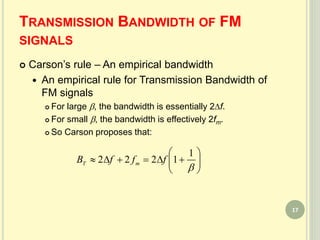 TRANSMISSION BANDWIDTH OF FM
SIGNALS
 Carson’s rule – An empirical bandwidth
 An empirical rule for Transmission Bandwidth of
FM signals
 For large , the bandwidth is essentially 2f.
 For small , the bandwidth is effectively 2fm.
 So Carson proposes that:








1
1222 fffB mT
17
 