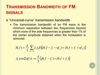 TRANSMISSION BANDWIDTH OF FM
SIGNALS
 “Universal-curve” transmission bandwidth
 The transmission bandwidth of an FM wave is the
minimum separation between two frequencies beyond
which none of the side frequencies is greater than 1% of
the carrier amplitude obtained when the modulation is
removed.
 



n
mcmcn
c
nfffnfffJ
A
fS )()()(
2
)( 
 )()(
2
)2cos( cc
c
cc ffff
A
tfA  
18
 