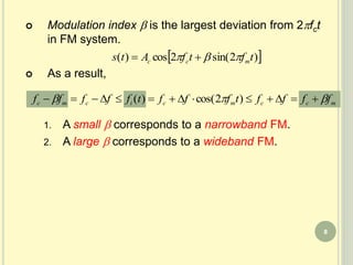  Modulation index  is the largest deviation from 2fct
in FM system.
 As a result,
1. A small  corresponds to a narrowband FM.
2. A large  corresponds to a wideband FM.
 )2sin(2cos)( tftfAts mcc  
mccmcicmc fffftffftfffff   )2cos()(
8
 